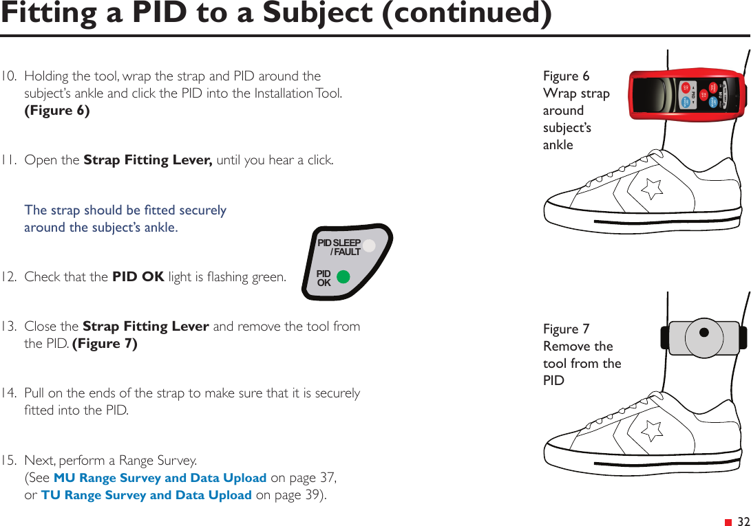 PID SLEEP/ FAULTPIDOK&ensp;3210.   Holding the tool, wrap the strap and PID around the subject&rsquo;s ankle and click the PID into the Installation Tool. (Figure 6)11.  Open the Strap Fitting Lever, until you hear a click.The strap should be tted securely  around the subject&rsquo;s ankle.12.  Check that the PID OK light is ashing green.13.  Close the Strap Fitting Lever and remove the tool from the PID. (Figure 7)14.  Pull on the ends of the strap to make sure that it is securely tted into the PID.15.  Next, perform a Range Survey. (See MU Range Survey and Data Upload on page 37, or TU Range Survey and Data Upload on page 39). Fitting a PID to a Subject (continued)Figure 6 Wrap strap around subject&rsquo;s ankleFigure 7 Remove the tool from the PID