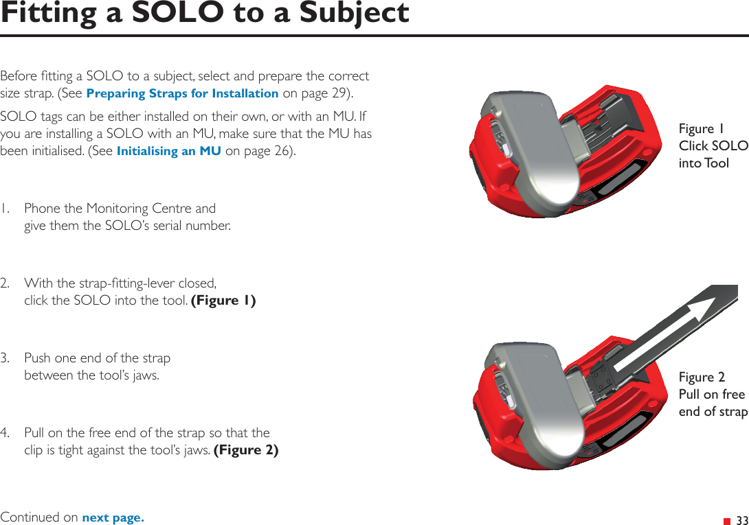 &ensp;33Fitting a SOLO to a SubjectBefore tting a SOLO to a subject, select and prepare the correct size strap. (See Preparing Straps for Installation on page 29).SOLO tags can be either installed on their own, or with an MU. If you are installing a SOLO with an MU, make sure that the MU has been initialised. (See Initialising an MU on page 26).1.  Phone the Monitoring Centre and  give them the SOLO&rsquo;s serial number.2.  With the strap-tting-lever closed,  click the SOLO into the tool. (Figure 1)3.  Push one end of the strap  between the tool&rsquo;s jaws.4.  Pull on the free end of the strap so that the  clip is tight against the tool&rsquo;s jaws. (Figure 2)Figure 1 Click SOLO into ToolFigure 2 Pull on free end of strapContinued on next page.