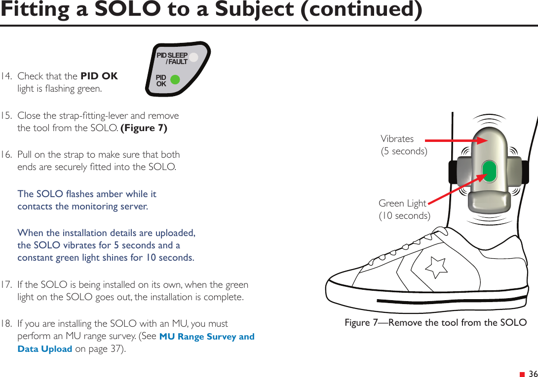 &ensp;3614.  Check that the PID OK light is ashing green.15.  Close the strap-tting-lever and remove the tool from the SOLO. (Figure 7)16.  Pull on the strap to make sure that both ends are securely tted into the SOLO.The SOLO ashes amber while it  contacts the monitoring server.When the installation details are uploaded,  the SOLO vibrates for 5 seconds and a  constant green light shines for 10 seconds.17.  If the SOLO is being installed on its own, when the green  light on the SOLO goes out, the installation is complete.18.  If you are installing the SOLO with an MU, you must perform an MU range survey. (See MU Range Survey and Data Upload on page 37).PID SLEEP/ FAULTPIDOKFigure 7&mdash;Remove the tool from the SOLOVibrates  (5 seconds)Green Light  (10 seconds)Fitting a SOLO to a Subject (continued)