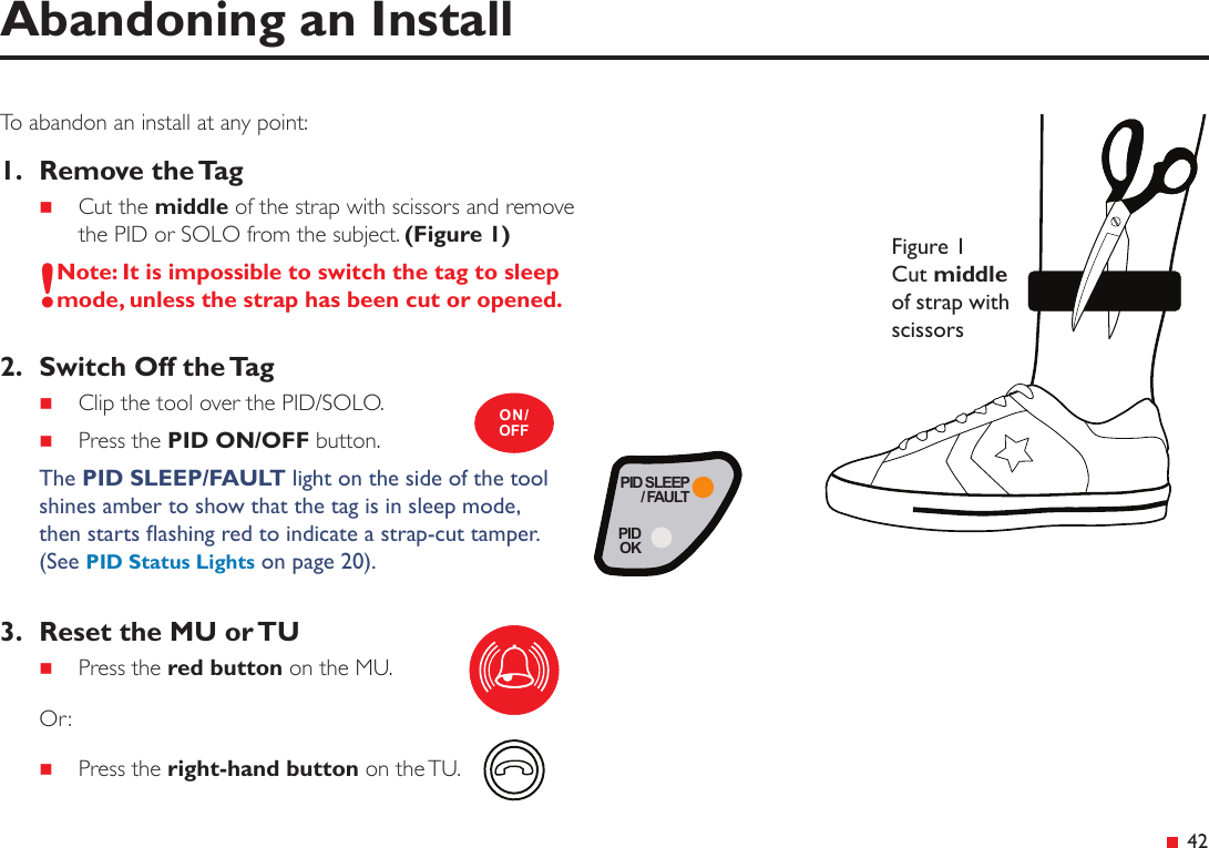 PID SLEEP/ FAULTPIDOK&ensp;42To abandon an install at any point:1.  Remove the Tag Cut the middle of the strap with scissors and remove the PID or SOLO from the subject. (Figure 1)!Note: It is impossible to switch the tag to sleep mode, unless the strap has been cut or opened.2.  Switch Off the Tag Clip the tool over the PID/SOLO. Press the PID ON/OFF button.The PID SLEEP/FAULT light on the side of the tool shines amber to show that the tag is in sleep mode,  then starts ashing red to indicate a strap-cut tamper. (See PID Status Lights on page 20).3.  Reset the MU or TU Press the red button on the MU.Or: Press the right-hand button on the TU.Abandoning an InstallON/OFFFigure 1 Cut middle of strap with scissors