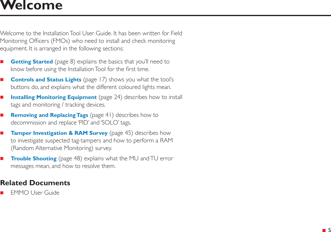 &ensp;5WelcomeWelcome to the Installation Tool User Guide. It has been written for Field Monitoring Ofcers (FMOs) who need to install and check monitoring equipment. It is arranged in the following sections: Getting Started (page 8) explains the basics that you&rsquo;ll need to know before using the Installation Tool for the rst time. Controls and Status Lights (page 17) shows you what the tool&rsquo;s buttons do, and explains what the different coloured lights mean. Installing Monitoring Equipment (page 24) describes how to install tags and monitoring / tracking devices. Removing and Replacing Tags (page 41) describes how to decommission and replace &lsquo;PID&rsquo; and &lsquo;SOLO&rsquo; tags. Tamper Investigation &amp; RAM Survey (page 45) describes how to investigate suspected tag-tampers and how to perform a RAM (Random Alternative Monitoring) survey. Trouble Shooting (page 48) explains what the MU and TU error messages mean, and how to resolve them.Related Documents EMMO User Guide