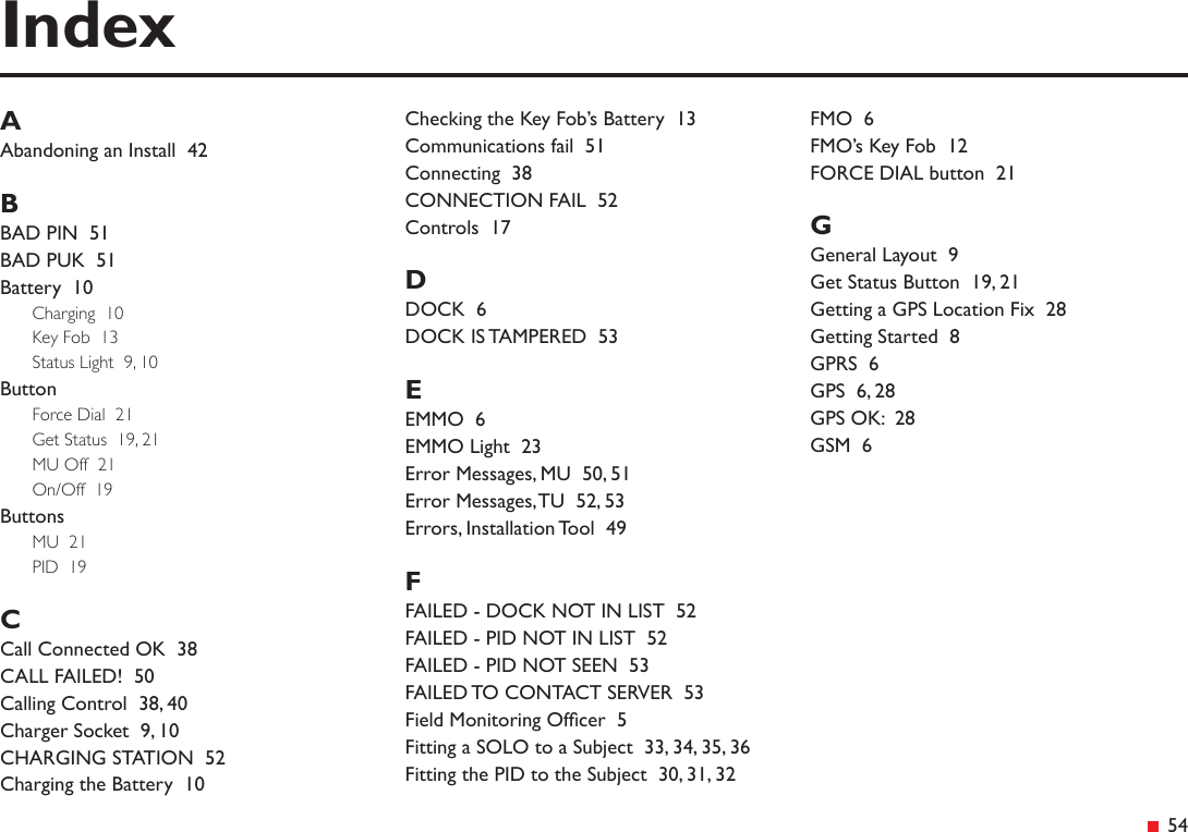 &ensp;54AAbandoning an Install  42BBAD PIN  51BAD PUK  51Battery  10Charging  10Key Fob  13Status Light  9, 10ButtonForce Dial  21Get Status  19, 21MU Off  21On/Off  19ButtonsMU  21PID  19CCall Connected OK  38CALL FAILED!  50Calling Control  38, 40Charger Socket  9, 10CHARGING STATION  52Charging the Battery  10Checking the Key Fob&rsquo;s Battery  13Communications fail  51Connecting  38CONNECTION FAIL  52Controls  17DDOCK  6DOCK IS TAMPERED  53EEMMO  6EMMO Light  23Error Messages, MU  50, 51Error Messages, TU  52, 53Errors, Installation Tool  49FFAILED - DOCK NOT IN LIST  52FAILED - PID NOT IN LIST  52FAILED - PID NOT SEEN  53FAILED TO CONTACT SERVER  53Field Monitoring Ofcer  5Fitting a SOLO to a Subject  33, 34, 35, 36Fitting the PID to the Subject  30, 31, 32FMO  6FMO&rsquo;s Key Fob  12FORCE DIAL button  21GGeneral Layout  9Get Status Button  19, 21Getting a GPS Location Fix  28Getting Started  8GPRS  6GPS  6, 28GPS OK:  28GSM  6Index