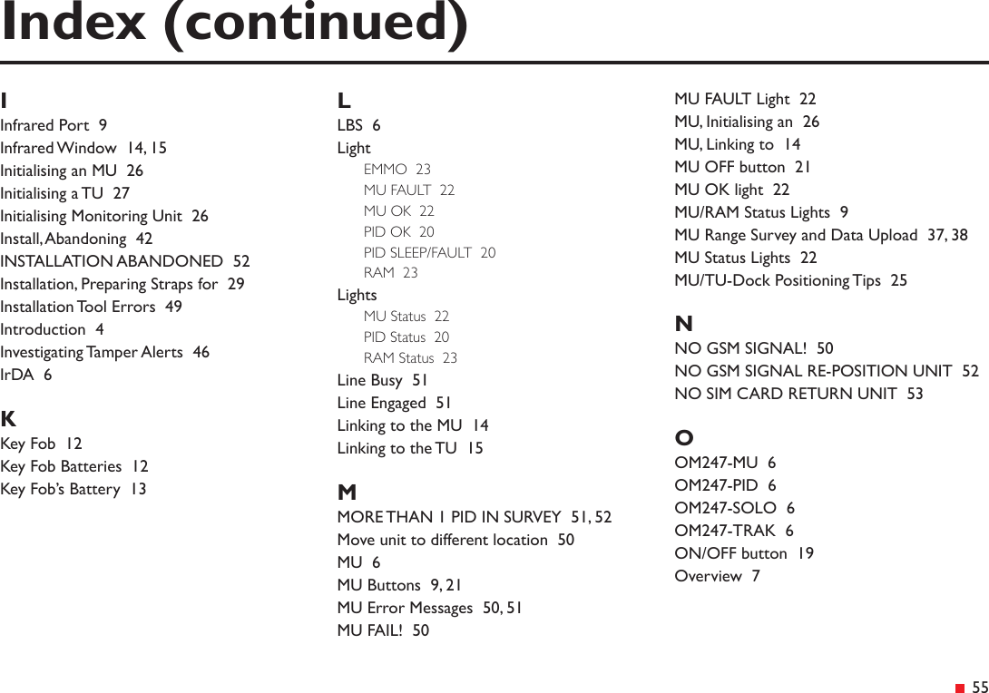&ensp;55IInfrared Port  9Infrared Window  14, 15Initialising an MU  26Initialising a TU  27Initialising Monitoring Unit  26Install, Abandoning  42INSTALLATION ABANDONED  52Installation, Preparing Straps for  29Installation Tool Errors  49Introduction  4Investigating Tamper Alerts  46IrDA  6KKey Fob  12Key Fob Batteries  12Key Fob&rsquo;s Battery  13LLBS  6LightEMMO  23MU FAULT  22MU OK  22PID OK  20PID SLEEP/FAULT  20RAM  23LightsMU Status  22PID Status  20RAM Status  23Line Busy  51Line Engaged  51Linking to the MU  14Linking to the TU  15MMORE THAN 1 PID IN SURVEY  51, 52Move unit to different location  50MU  6MU Buttons  9, 21MU Error Messages  50, 51MU FAIL!  50Index (continued)MU FAULT Light  22MU, Initialising an  26MU, Linking to  14MU OFF button  21MU OK light  22MU/RAM Status Lights  9MU Range Survey and Data Upload  37, 38MU Status Lights  22MU/TU-Dock Positioning Tips  25NNO GSM SIGNAL!  50NO GSM SIGNAL RE-POSITION UNIT  52NO SIM CARD RETURN UNIT  53OOM247-MU  6OM247-PID  6OM247-SOLO  6OM247-TRAK  6ON/OFF button  19Overview  7