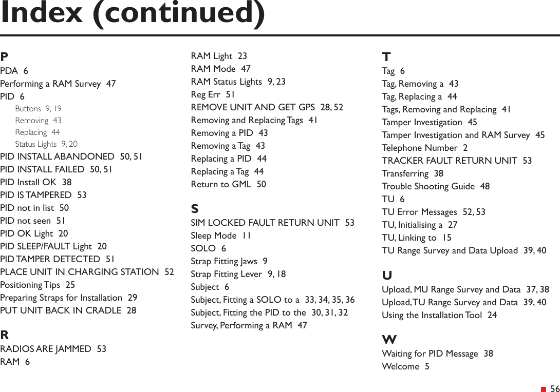 &ensp;56Index (continued)PPDA  6Performing a RAM Survey  47PID  6Buttons  9, 19Removing  43Replacing  44Status Lights  9, 20PID INSTALL ABANDONED  50, 51PID INSTALL FAILED  50, 51PID Install OK  38PID IS TAMPERED  53PID not in list  50PID not seen  51PID OK Light  20PID SLEEP/FAULT Light  20PID TAMPER DETECTED  51PLACE UNIT IN CHARGING STATION  52Positioning Tips  25Preparing Straps for Installation  29PUT UNIT BACK IN CRADLE  28RRADIOS ARE JAMMED  53RAM  6RAM Light  23RAM Mode  47RAM Status Lights  9, 23Reg Err  51REMOVE UNIT AND GET GPS  28, 52Removing and Replacing Tags  41Removing a PID  43Removing a Tag  43Replacing a PID  44Replacing a Tag  44Return to GML  50SSIM LOCKED FAULT RETURN UNIT  53Sleep Mode  11SOLO  6Strap Fitting Jaws  9Strap Fitting Lever  9, 18Subject  6Subject, Fitting a SOLO to a  33, 34, 35, 36Subject, Fitting the PID to the  30, 31, 32Survey, Performing a RAM  47TTag  6Tag, Removing a  43Tag, Replacing a  44Tags, Removing and Replacing  41Tamper Investigation  45Tamper Investigation and RAM Survey  45Telephone Number  2TRACKER FAULT RETURN UNIT  53Transferring  38Trouble Shooting Guide  48TU  6TU Error Messages  52, 53TU, Initialising a  27TU, Linking to  15TU Range Survey and Data Upload  39, 40UUpload, MU Range Survey and Data  37, 38Upload, TU Range Survey and Data  39, 40Using the Installation Tool  24WWaiting for PID Message  38Welcome  5