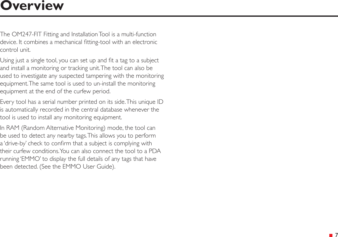 &ensp;7OverviewThe OM247-FIT Fitting and Installation Tool is a multi-function device. It combines a mechanical tting-tool with an electronic control unit.Using just a single tool, you can set up and t a tag to a subject and install a monitoring or tracking unit. The tool can also be used to investigate any suspected tampering with the monitoring equipment. The same tool is used to un-install the monitoring equipment at the end of the curfew period.Every tool has a serial number printed on its side. This unique ID is automatically recorded in the central database whenever the tool is used to install any monitoring equipment.In RAM (Random Alternative Monitoring) mode, the tool can be used to detect any nearby tags. This allows you to perform a &lsquo;drive-by&rsquo; check to conrm that a subject is complying with their curfew conditions. You can also connect the tool to a PDA running &lsquo;EMMO&rsquo; to display the full details of any tags that have been detected. (See the EMMO User Guide).
