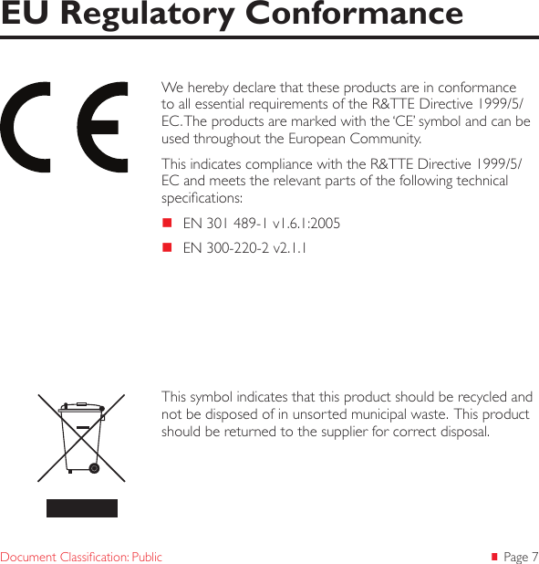 Page 7Document Classication: PublicWe hereby declare that these products are in conformance to all essential requirements of the R&amp;TTE Directive 1999/5/EC. The products are marked with the &lsquo;CE&rsquo; symbol and can be used throughout the European Community.This indicates compliance with the R&amp;TTE Directive 1999/5/EC and meets the relevant parts of the following technical specications: EN 301 489-1 v1.6.1:2005 EN 300-220-2 v2.1.1EU Regulatory ConformanceThis symbol indicates that this product should be recycled and not be disposed of in unsorted municipal waste.  This product should be returned to the supplier for correct disposal.