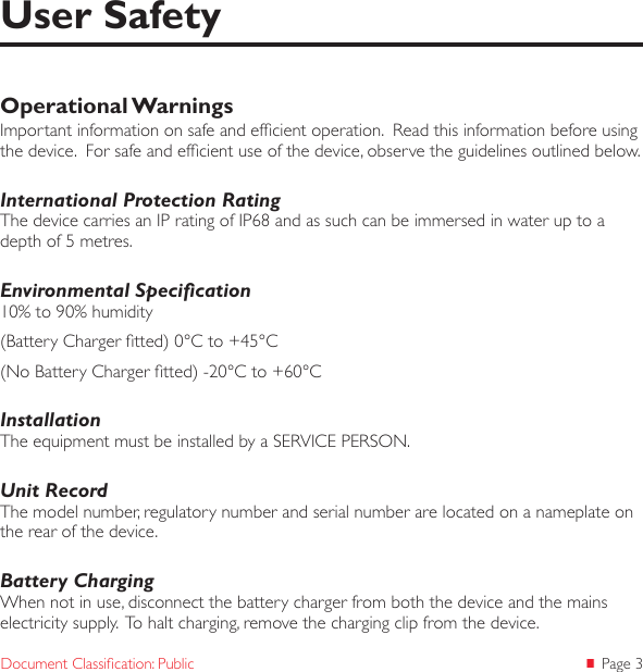  Page 3Document Classication: PublicOperational WarningsImportant information on safe and efcient operation.  Read this information before using the device.  For safe and efcient use of the device, observe the guidelines outlined below.International Protection RatingThe device carries an IP rating of IP68 and as such can be immersed in water up to a depth of 5 metres.Environmental Specication10% to 90% humidity(Battery Charger tted) 0°C to +45°C(No Battery Charger tted) -20°C to +60°CInstallationThe equipment must be installed by a SERVICE PERSON.Unit RecordThe model number, regulatory number and serial number are located on a nameplate on the rear of the device.Battery ChargingWhen not in use, disconnect the battery charger from both the device and the mains electricity supply.  To halt charging, remove the charging clip from the device.User Safety