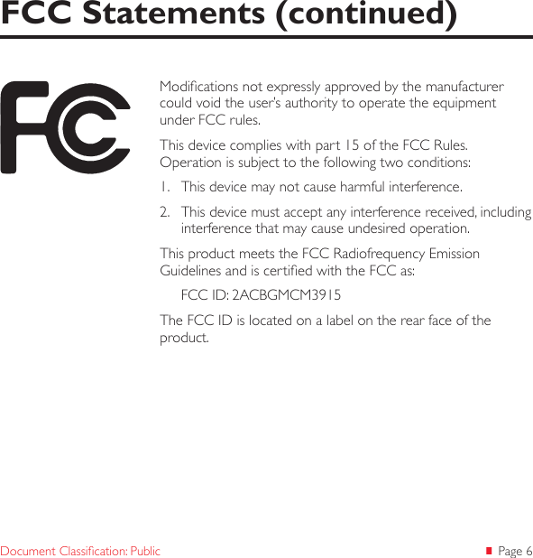  Page 6Document Classication: PublicFCC Statements (continued)Modications not expressly approved by the manufacturer could void the user’s authority to operate the equipment under FCC rules.This device complies with part 15 of the FCC Rules.  Operation is subject to the following two conditions: 1.  This device may not cause harmful interference. 2.  This device must accept any interference received, including interference that may cause undesired operation. This product meets the FCC Radiofrequency Emission Guidelines and is certied with the FCC as:FCC ID: 2ACBGMCM3915The FCC ID is located on a label on the rear face of the product. 