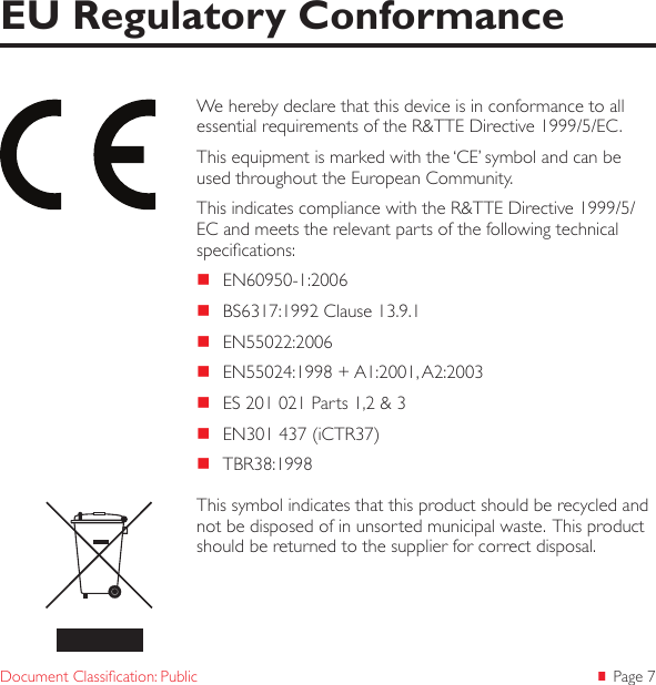  Page 7Document Classication: PublicWe hereby declare that this device is in conformance to all essential requirements of the R&amp;TTE Directive 1999/5/EC.This equipment is marked with the ‘CE’ symbol and can be used throughout the European Community.This indicates compliance with the R&amp;TTE Directive 1999/5/EC and meets the relevant parts of the following technical specications: EN60950-1:2006 BS6317:1992 Clause 13.9.1 EN55022:2006 EN55024:1998 + A1:2001, A2:2003 ES 201 021 Parts 1,2 &amp; 3 EN301 437 (iCTR37) TBR38:1998EU Regulatory ConformanceThis symbol indicates that this product should be recycled and not be disposed of in unsorted municipal waste.  This product should be returned to the supplier for correct disposal.