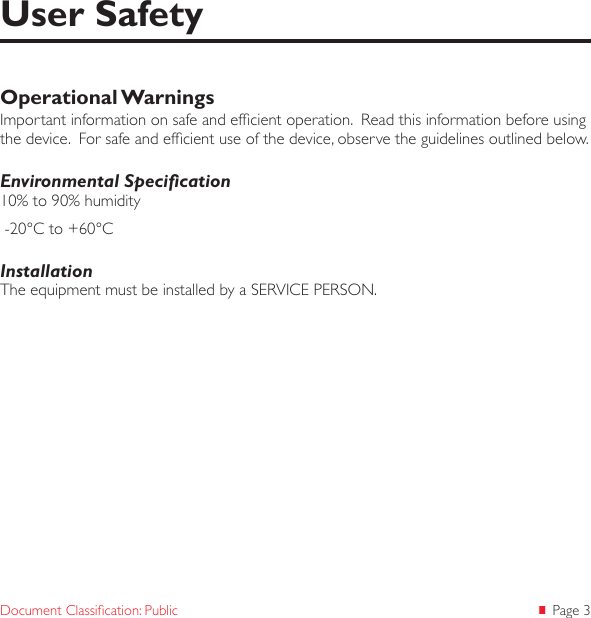  Page 3Document Classication: PublicOperational WarningsImportant information on safe and efcient operation.  Read this information before using the device.  For safe and efcient use of the device, observe the guidelines outlined below.Environmental Specication10% to 90% humidity -20°C to +60°CInstallationThe equipment must be installed by a SERVICE PERSON.User Safety