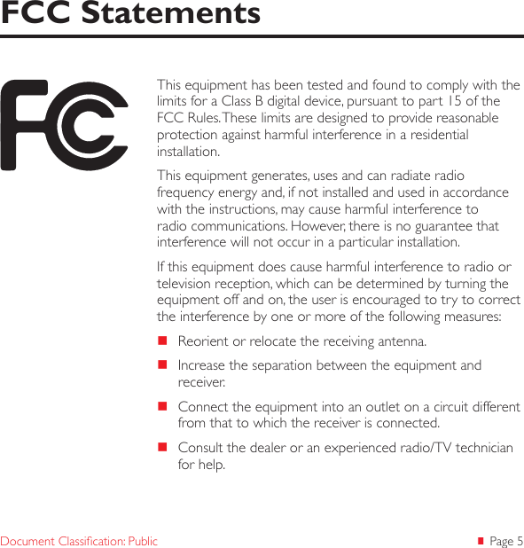  Page 5Document Classication: PublicThis equipment has been tested and found to comply with the limits for a Class B digital device, pursuant to part 15 of the FCC Rules. These limits are designed to provide reasonable protection against harmful interference in a residential installation.This equipment generates, uses and can radiate radio frequency energy and, if not installed and used in accordance with the instructions, may cause harmful interference to radio communications. However, there is no guarantee that interference will not occur in a particular installation.If this equipment does cause harmful interference to radio or television reception, which can be determined by turning the equipment off and on, the user is encouraged to try to correct the interference by one or more of the following measures:  Reorient or relocate the receiving antenna.  Increase the separation between the equipment and receiver.  Connect the equipment into an outlet on a circuit different from that to which the receiver is connected.  Consult the dealer or an experienced radio/TV technician for help. FCC Statements