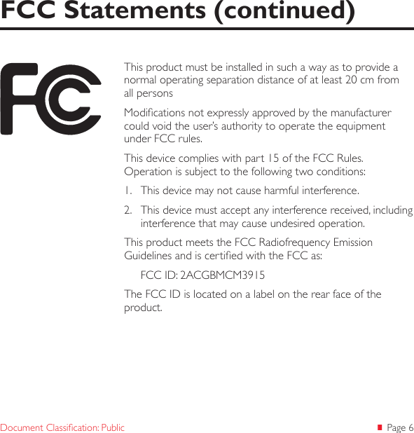  Page 6Document Classication: PublicFCC Statements (continued)This product must be installed in such a way as to provide a normal operating separation distance of at least 20 cm from all personsModications not expressly approved by the manufacturer could void the user’s authority to operate the equipment under FCC rules.This device complies with part 15 of the FCC Rules.  Operation is subject to the following two conditions: 1.  This device may not cause harmful interference. 2.  This device must accept any interference received, including interference that may cause undesired operation. This product meets the FCC Radiofrequency Emission Guidelines and is certied with the FCC as:FCC ID: 2ACGBMCM3915The FCC ID is located on a label on the rear face of the product. 