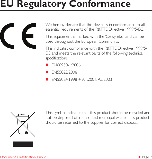  Page 7Document Classication: PublicWe hereby declare that this device is in conformance to all essential requirements of the R&amp;TTE Directive 1999/5/EC.This equipment is marked with the &lsquo;CE&rsquo; symbol and can be used throughout the European Community.This indicates compliance with the R&amp;TTE Directive 1999/5/EC and meets the relevant parts of the following technical specications: EN60950-1:2006 EN55022:2006 EN55024:1998 + A1:2001, A2:2003EU Regulatory ConformanceThis symbol indicates that this product should be recycled and not be disposed of in unsorted municipal waste.  This product should be returned to the supplier for correct disposal.