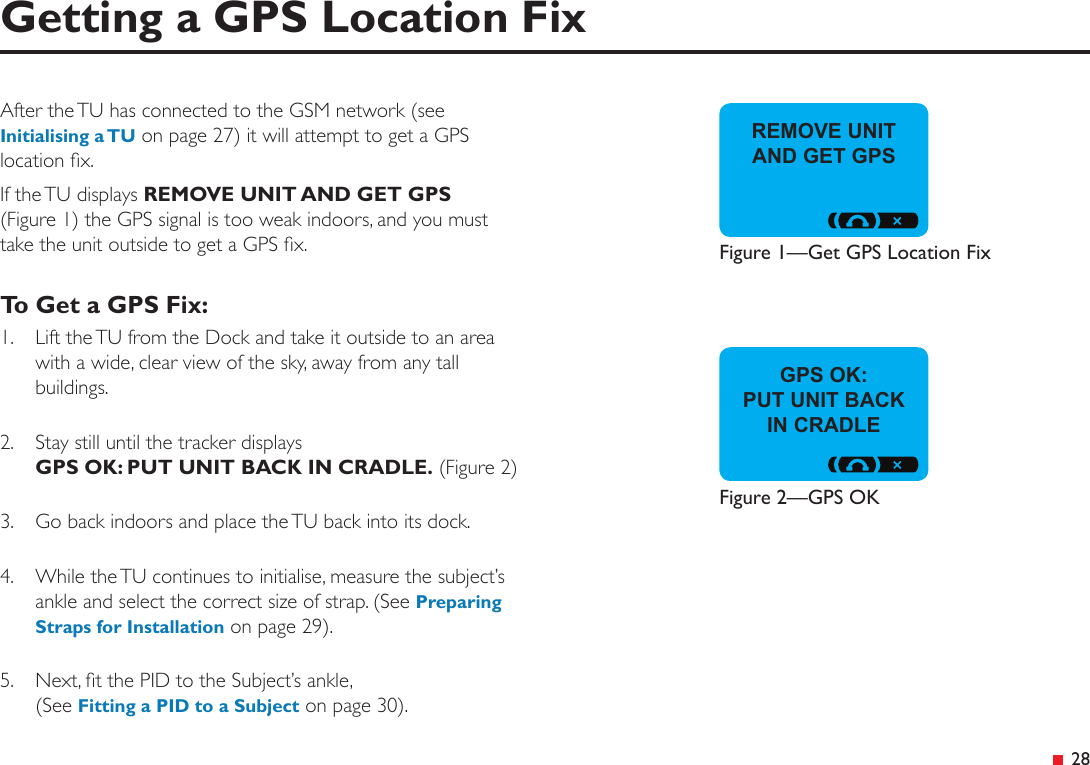  28After the TU has connected to the GSM network (see Initialising a TU on page 27) it will attempt to get a GPS location x. If the TU displays REMOVE UNIT AND GET GPS (Figure 1) the GPS signal is too weak indoors, and you must  take the unit outside to get a GPS x.To Get a GPS Fix:1.  Lift the TU from the Dock and take it outside to an area with a wide, clear view of the sky, away from any tall buildings.2.  Stay still until the tracker displays  GPS OK: PUT UNIT BACK IN CRADLE. (Figure 2)3.  Go back indoors and place the TU back into its dock.4.  While the TU continues to initialise, measure the subject’s ankle and select the correct size of strap. (See Preparing Straps for Installation on page 29).5.  Next, t the PID to the Subject’s ankle, (See Fitting a PID to a Subject on page 30).Getting a GPS Location FixGPS OK:PUT UNIT BACK IN CRADLEFigure 2—GPS OKREMOVE UNIT AND GET GPSFigure 1—Get GPS Location Fix