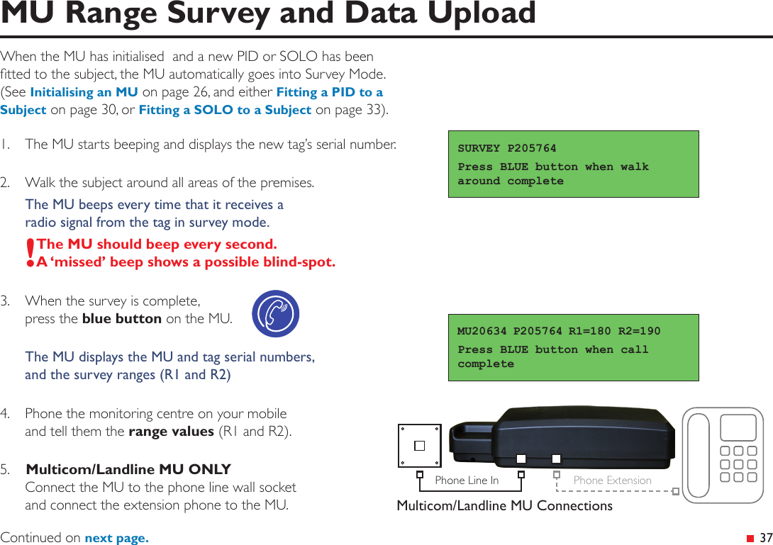 Phone Line In Phone ExtensionMulticom/Landline MU Connections 37MU Range Survey and Data UploadWhen the MU has initialised  and a new PID or SOLO has been tted to the subject, the MU automatically goes into Survey Mode.  (See Initialising an MU on page 26, and either Fitting a PID to a Subject on page 30, or Fitting a SOLO to a Subject on page 33).1.  The MU starts beeping and displays the new tag’s serial number.2.  Walk the subject around all areas of the premises.The MU beeps every time that it receives a  radio signal from the tag in survey mode.!The MU should beep every second. A ‘missed’ beep shows a possible blind-spot.3.  When the survey is complete,  press the blue button on the MU.The MU displays the MU and tag serial numbers,  and the survey ranges (R1 and R2)4.  Phone the monitoring centre on your mobile  and tell them the range values (R1 and R2).5.   Multicom/Landline MU ONLY Connect the MU to the phone line wall socket  and connect the extension phone to the MU.SURVEY P205764Press BLUE button when walk around completeMU20634 P205764 R1=180 R2=190Press BLUE button when call completeContinued on next page.