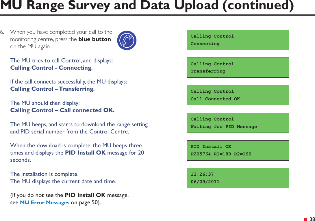  38MU Range Survey and Data Upload (continued)Calling ControlWaiting for PID Message13:26:3706/09/2011PID Install OKP205764 R1=180 R2=1906.  When you have completed your call to the monitoring centre, press the blue button on the MU again.The MU tries to call Control, and displays: Calling Control - Connecting.If the call connects successfully, the MU displays:  Calling Control – Transferring.The MU should then display: Calling Control – Call connected OK.The MU beeps, and starts to download the range setting  and PID serial number from the Control Centre.When the download is complete, the MU beeps three times and displays the PID Install OK message for 20 seconds.The installation is complete. The MU displays the current date and time.(If you do not see the PID Install OK message, see MU Error Messages on page 50).Calling ControlCall Connected OKCalling ControlConnectingCalling ControlTransferring