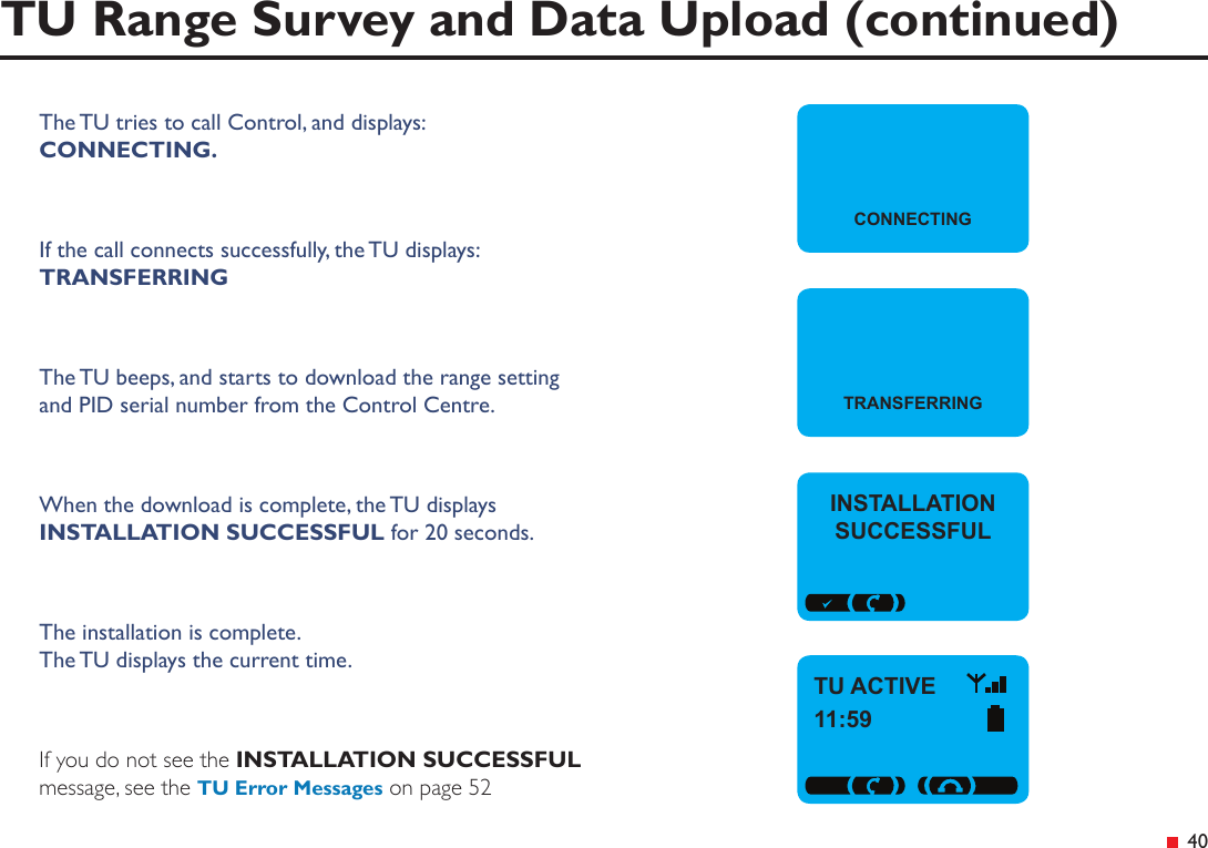  40TU Range Survey and Data Upload (continued)The TU tries to call Control, and displays:CONNECTING.If the call connects successfully, the TU displays: TRANSFERRINGThe TU beeps, and starts to download the range setting and PID serial number from the Control Centre.When the download is complete, the TU displays  INSTALLATION SUCCESSFUL for 20 seconds.The installation is complete. The TU displays the current time.If you do not see the INSTALLATION SUCCESSFUL message, see the TU Error Messages on page 52CONNECTINGTRANSFERRINGINSTALLATION SUCCESSFULTU ACTIVE11:59