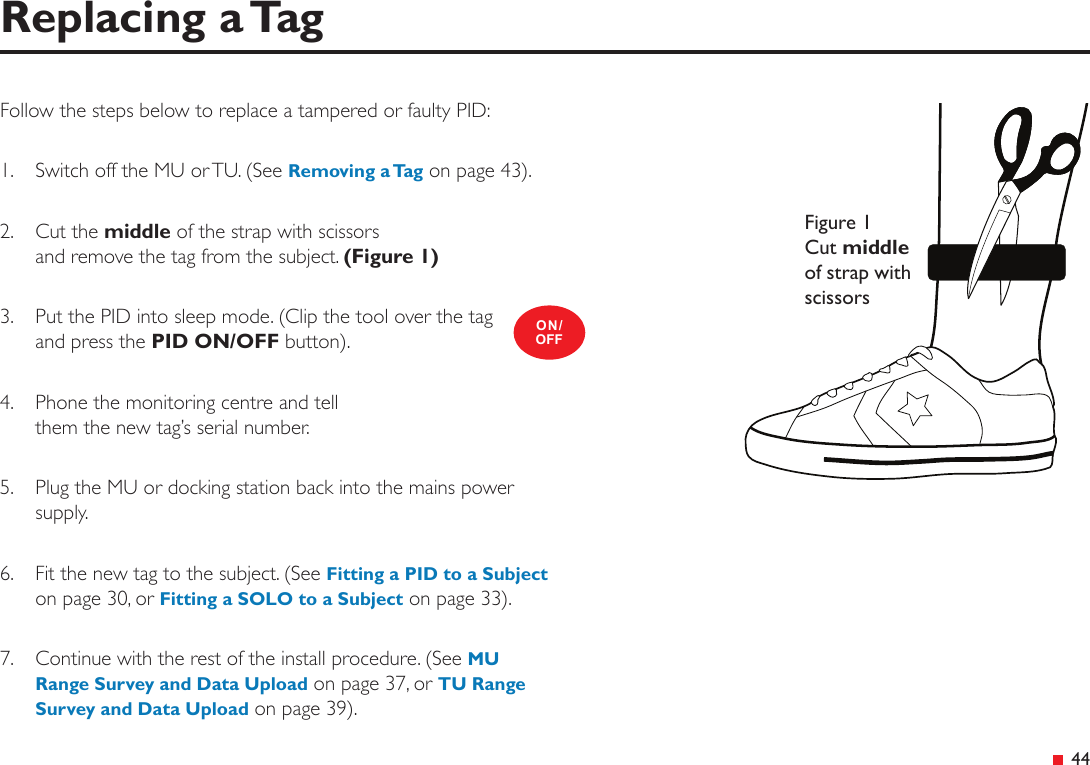  44Follow the steps below to replace a tampered or faulty PID:1.  Switch off the MU or TU. (See Removing a Tag on page 43).2.  Cut the middle of the strap with scissors and remove the tag from the subject. (Figure 1)3.  Put the PID into sleep mode. (Clip the tool over the tag and press the PID ON/OFF button).4.   Phone the monitoring centre and tell  them the new tag’s serial number.5.   Plug the MU or docking station back into the mains power supply.6.   Fit the new tag to the subject. (See Fitting a PID to a Subject on page 30, or Fitting a SOLO to a Subject on page 33).7.   Continue with the rest of the install procedure. (See MU Range Survey and Data Upload on page 37, or TU Range Survey and Data Upload on page 39).Replacing a TagON/OFFFigure 1 Cut middle of strap with scissors