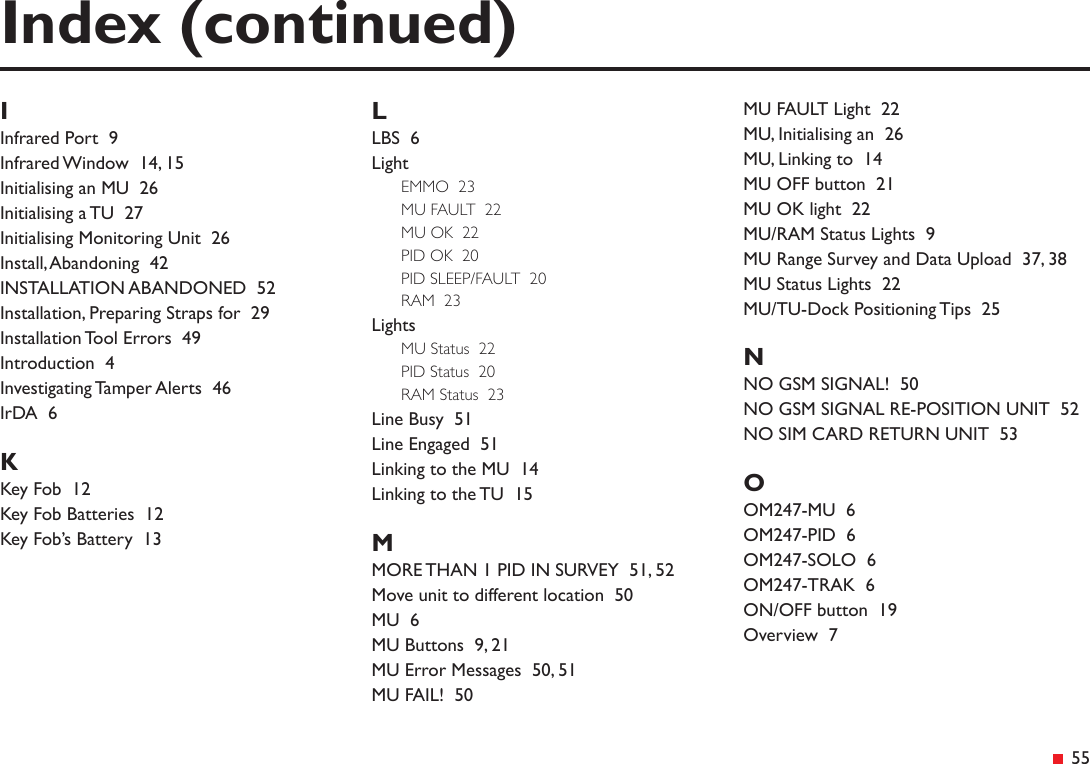  55IInfrared Port  9Infrared Window  14, 15Initialising an MU  26Initialising a TU  27Initialising Monitoring Unit  26Install, Abandoning  42INSTALLATION ABANDONED  52Installation, Preparing Straps for  29Installation Tool Errors  49Introduction  4Investigating Tamper Alerts  46IrDA  6KKey Fob  12Key Fob Batteries  12Key Fob’s Battery  13LLBS  6LightEMMO  23MU FAULT  22MU OK  22PID OK  20PID SLEEP/FAULT  20RAM  23LightsMU Status  22PID Status  20RAM Status  23Line Busy  51Line Engaged  51Linking to the MU  14Linking to the TU  15MMORE THAN 1 PID IN SURVEY  51, 52Move unit to different location  50MU  6MU Buttons  9, 21MU Error Messages  50, 51MU FAIL!  50Index (continued)MU FAULT Light  22MU, Initialising an  26MU, Linking to  14MU OFF button  21MU OK light  22MU/RAM Status Lights  9MU Range Survey and Data Upload  37, 38MU Status Lights  22MU/TU-Dock Positioning Tips  25NNO GSM SIGNAL!  50NO GSM SIGNAL RE-POSITION UNIT  52NO SIM CARD RETURN UNIT  53OOM247-MU  6OM247-PID  6OM247-SOLO  6OM247-TRAK  6ON/OFF button  19Overview  7