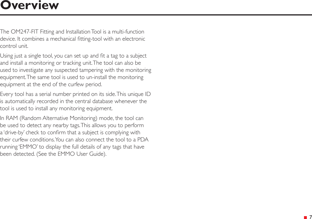  7OverviewThe OM247-FIT Fitting and Installation Tool is a multi-function device. It combines a mechanical tting-tool with an electronic control unit.Using just a single tool, you can set up and t a tag to a subject and install a monitoring or tracking unit. The tool can also be used to investigate any suspected tampering with the monitoring equipment. The same tool is used to un-install the monitoring equipment at the end of the curfew period.Every tool has a serial number printed on its side. This unique ID is automatically recorded in the central database whenever the tool is used to install any monitoring equipment.In RAM (Random Alternative Monitoring) mode, the tool can be used to detect any nearby tags. This allows you to perform a ‘drive-by’ check to conrm that a subject is complying with their curfew conditions. You can also connect the tool to a PDA running ‘EMMO’ to display the full details of any tags that have been detected. (See the EMMO User Guide).