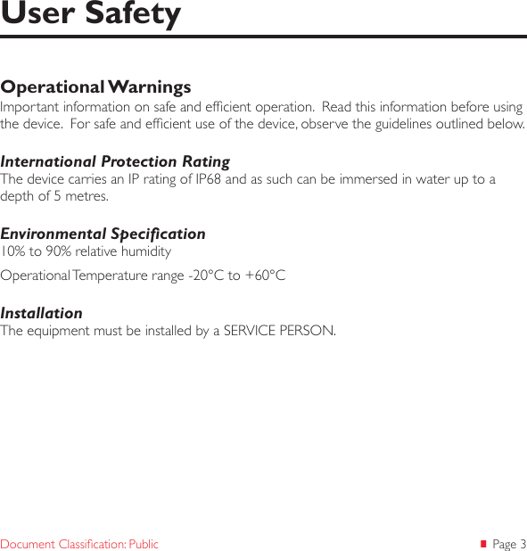  Page 3Document Classication: PublicOperational WarningsImportant information on safe and efcient operation.  Read this information before using the device.  For safe and efcient use of the device, observe the guidelines outlined below.International Protection RatingThe device carries an IP rating of IP68 and as such can be immersed in water up to a depth of 5 metres. Environmental Specication10% to 90% relative humidityOperational Temperature range -20°C to +60°CInstallationThe equipment must be installed by a SERVICE PERSON.User Safety