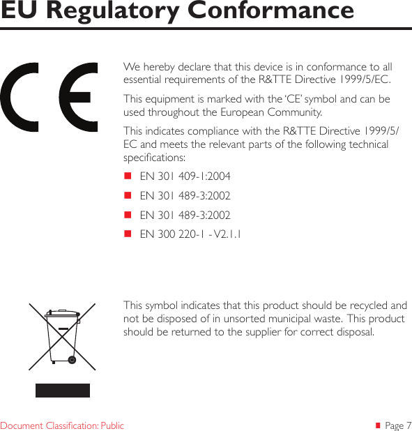  Page 7Document Classication: PublicWe hereby declare that this device is in conformance to all essential requirements of the R&amp;TTE Directive 1999/5/EC.This equipment is marked with the ‘CE’ symbol and can be used throughout the European Community.This indicates compliance with the R&amp;TTE Directive 1999/5/EC and meets the relevant parts of the following technical specications: EN 301 409-1:2004 EN 301 489-3:2002 EN 301 489-3:2002 EN 300 220-1 - V2.1.1EU Regulatory ConformanceThis symbol indicates that this product should be recycled and not be disposed of in unsorted municipal waste.  This product should be returned to the supplier for correct disposal.