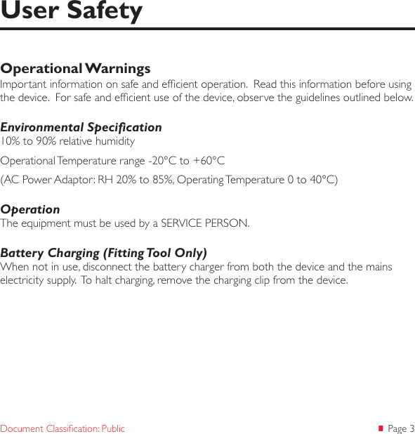  Page 3Document Classication: PublicOperational WarningsImportant information on safe and efcient operation.  Read this information before using the device.  For safe and efcient use of the device, observe the guidelines outlined below.Environmental Specication10% to 90% relative humidityOperational Temperature range -20°C to +60°C(AC Power Adaptor: RH 20% to 85%, Operating Temperature 0 to 40°C)OperationThe equipment must be used by a SERVICE PERSON.Battery Charging (Fitting Tool Only)When not in use, disconnect the battery charger from both the device and the mains electricity supply.  To halt charging, remove the charging clip from the device.User Safety