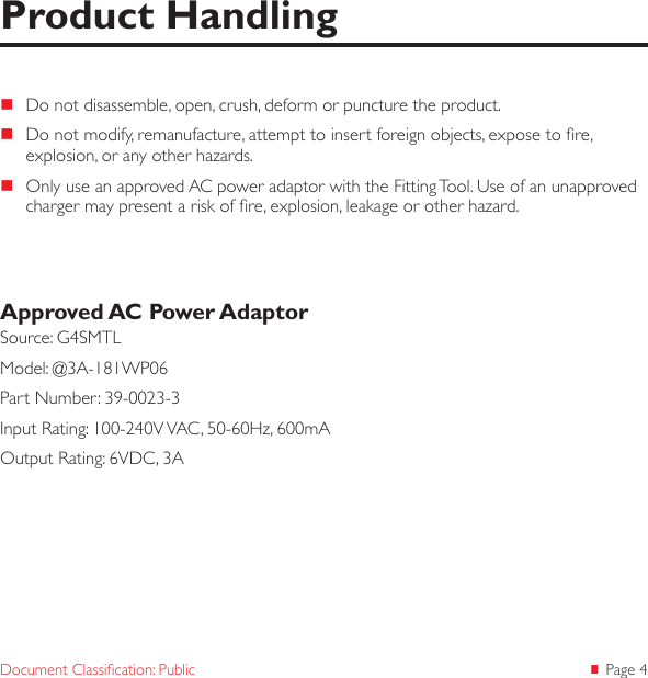  Page 4Document Classication: Public Do not disassemble, open, crush, deform or puncture the product. Do not modify, remanufacture, attempt to insert foreign objects, expose to re, explosion, or any other hazards. Only use an approved AC power adaptor with the Fitting Tool. Use of an unapproved charger may present a risk of re, explosion, leakage or other hazard.Approved AC Power AdaptorSource: G4SMTLModel: @3A-181WP06Part Number: 39-0023-3Input Rating: 100-240V VAC, 50-60Hz, 600mAOutput Rating: 6VDC, 3AProduct Handling