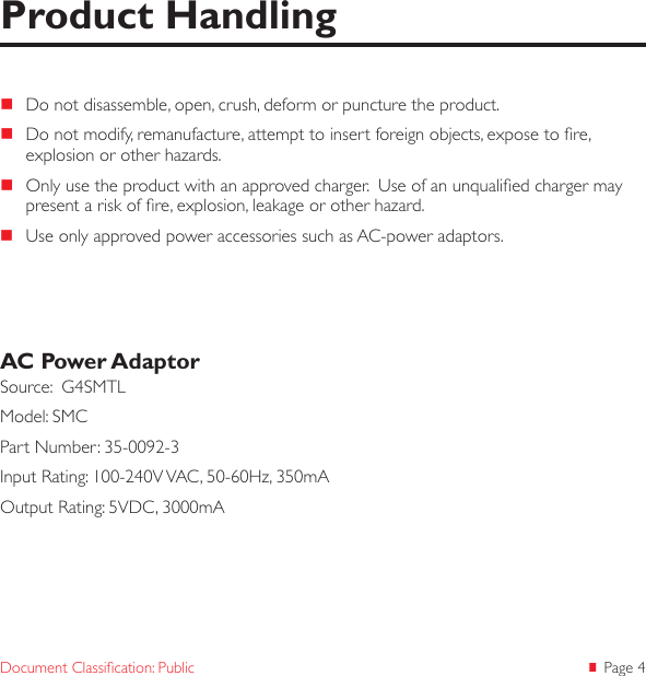  Page 4Document Classication: Public Do not disassemble, open, crush, deform or puncture the product. Do not modify, remanufacture, attempt to insert foreign objects, expose to re, explosion or other hazards. Only use the product with an approved charger.  Use of an unqualied charger may present a risk of re, explosion, leakage or other hazard. Use only approved power accessories such as AC-power adaptors.AC Power AdaptorSource:  G4SMTLModel: SMCPart Number: 35-0092-3Input Rating: 100-240V VAC, 50-60Hz, 350mAOutput Rating: 5VDC, 3000mAProduct Handling