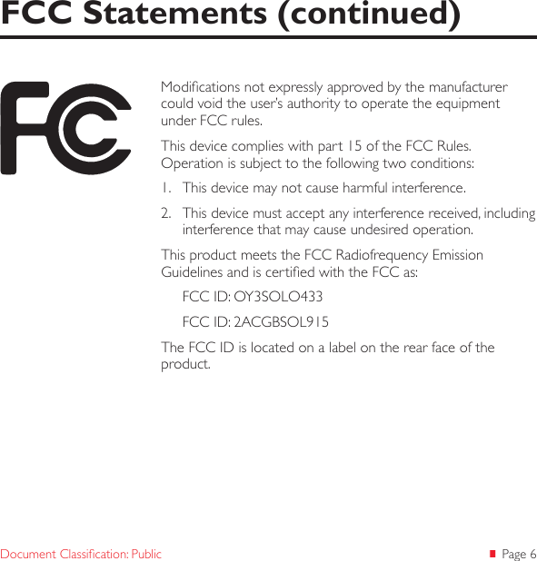  Page 6Document Classication: PublicFCC Statements (continued)Modications not expressly approved by the manufacturer could void the user’s authority to operate the equipment under FCC rules.This device complies with part 15 of the FCC Rules.  Operation is subject to the following two conditions: 1.  This device may not cause harmful interference. 2.  This device must accept any interference received, including interference that may cause undesired operation. This product meets the FCC Radiofrequency Emission Guidelines and is certied with the FCC as:FCC ID: OY3SOLO433FCC ID: 2ACGBSOL915The FCC ID is located on a label on the rear face of the product. 