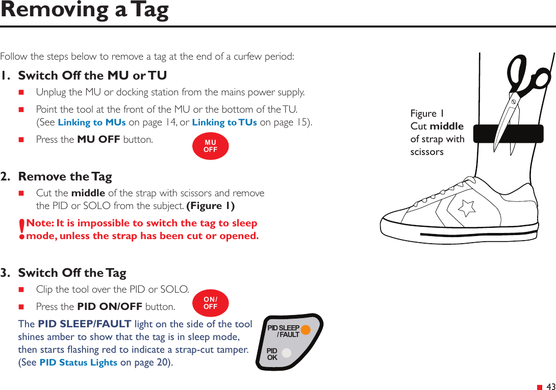 PID SLEEP/ FAULTPIDOK 43Follow the steps below to remove a tag at the end of a curfew period:1.  Switch Off the MU or TU Unplug the MU or docking station from the mains power supply. Point the tool at the front of the MU or the bottom of the TU. (See Linking to MUs on page 14, or Linking to TUs on page 15). Press the MU OFF button.2.  Remove the Tag Cut the middle of the strap with scissors and remove the PID or SOLO from the subject. (Figure 1)!Note: It is impossible to switch the tag to sleep mode, unless the strap has been cut or opened.3.  Switch Off the Tag Clip the tool over the PID or SOLO. Press the PID ON/OFF button.The PID SLEEP/FAULT light on the side of the tool shines amber to show that the tag is in sleep mode,  then starts ashing red to indicate a strap-cut tamper.  (See PID Status Lights on page 20).Removing a TagMUOFFON/OFFFigure 1 Cut middle of strap with scissors