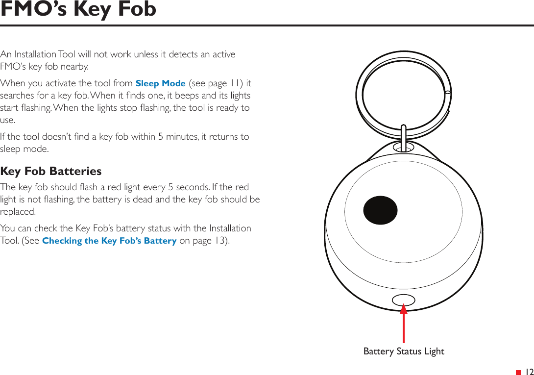  12FMO’s Key FobAn Installation Tool will not work unless it detects an active FMO’s key fob nearby.When you activate the tool from Sleep Mode (see page 11) it searches for a key fob. When it nds one, it beeps and its lights start ashing. When the lights stop ashing, the tool is ready to use.If the tool doesn’t nd a key fob within 5 minutes, it returns to sleep mode.Key Fob BatteriesThe key fob should ash a red light every 5 seconds. If the red light is not ashing, the battery is dead and the key fob should be replaced.You can check the Key Fob’s battery status with the Installation Tool. (See Checking the Key Fob’s Battery on page 13).Battery Status Light