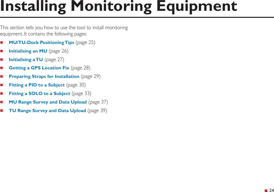  24This section tells you how to use the tool to install monitoring equipment. It contains the following pages: MU/TU-Dock Positioning Tips (page 25) Initialising an MU (page 26) Initialising a TU (page 27) Getting a GPS Location Fix (page 28) Preparing Straps for Installation (page 29) Fitting a PID to a Subject (page 30) Fitting a SOLO to a Subject (page 33) MU Range Survey and Data Upload (page 37) TU Range Survey and Data Upload (page 39)Installing Monitoring Equipment