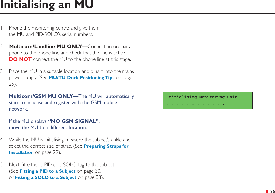  26Initialising an MU1.  Phone the monitoring centre and give them  the MU and PID/SOLO’s serial numbers.2.   Multicom/Landline MU ONLY—Connect an ordinary phone to the phone line and check that the line is active. DO NOT connect the MU to the phone line at this stage.3.  Place the MU in a suitable location and plug it into the mains power supply. (See MU/TU-Dock Positioning Tips on page 25). Multicom/GSM MU ONLY—The MU will automatically start to initialise and register with the GSM mobile network.If the MU displays “NO GSM SIGNAL”, move the MU to a different location.4.  While the MU is initialising, measure the subject’s ankle and select the correct size of strap. (See Preparing Straps for Installation on page 29).5.  Next, t either a PID or a SOLO tag to the subject. (See Fitting a PID to a Subject on page 30, or Fitting a SOLO to a Subject on page 33).Initialising Monitoring Unit. . . . . . . . . . . . 