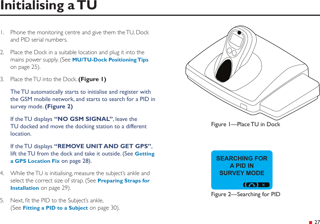  27Initialising a TUSEARCHING FOR A PID IN  SURVEY MODE1.  Phone the monitoring centre and give them the TU, Dock and PID serial numbers.2.  Place the Dock in a suitable location and plug it into the mains power supply. (See MU/TU-Dock Positioning Tips on page 25).3.  Place the TU into the Dock. (Figure 1)The TU automatically starts to initialise and register with the GSM mobile network, and starts to search for a PID in survey mode. (Figure 2)If the TU displays “NO GSM SIGNAL”, leave the TU docked and move the docking station to a different location.If the TU displays “REMOVE UNIT AND GET GPS”, lift the TU from the dock and take it outside. (See Getting a GPS Location Fix on page 28).4.  While the TU is initialising, measure the subject’s ankle and select the correct size of strap. (See Preparing Straps for Installation on page 29).5.  Next, t the PID to the Subject’s ankle, (See Fitting a PID to a Subject on page 30).Figure 1—Place TU in DockFigure 2—Searching for PID
