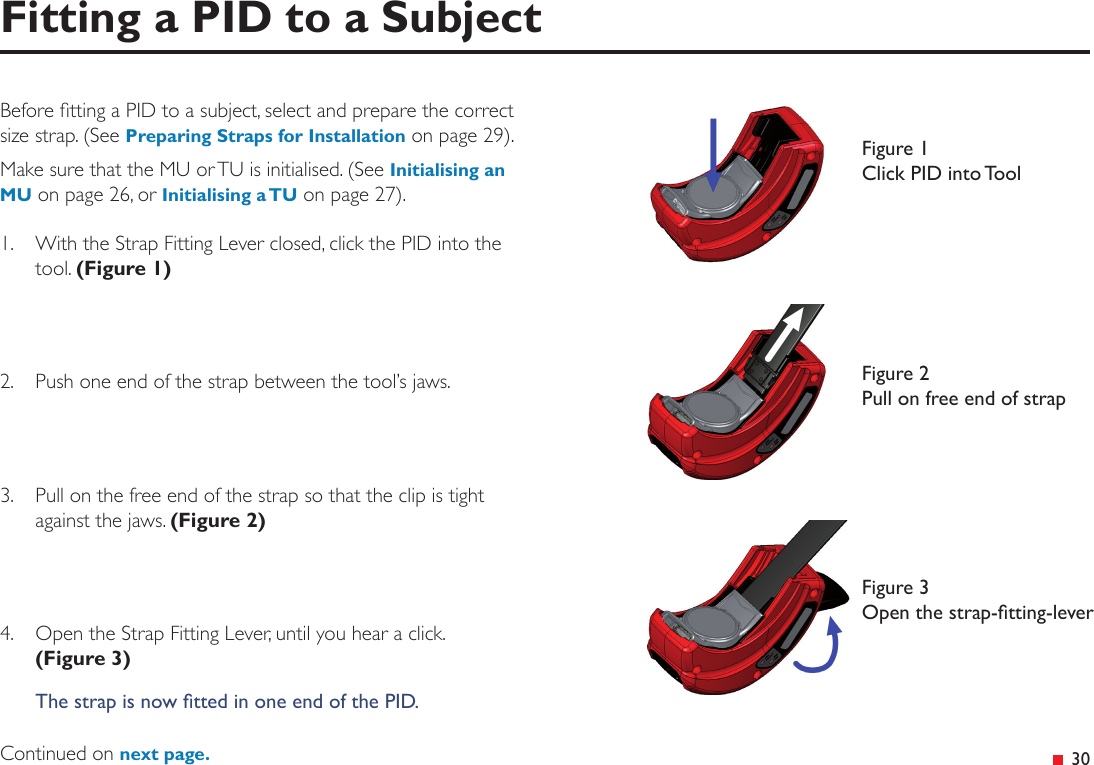  30Before tting a PID to a subject, select and prepare the correct size strap. (See Preparing Straps for Installation on page 29). Make sure that the MU or TU is initialised. (See Initialising an MU on page 26, or Initialising a TU on page 27).1.  With the Strap Fitting Lever closed, click the PID into the tool. (Figure 1)2.   Push one end of the strap between the tool’s jaws.3.   Pull on the free end of the strap so that the clip is tight against the jaws. (Figure 2)4.  Open the Strap Fitting Lever, until you hear a click.  (Figure 3)The strap is now tted in one end of the PID.Continued on next page.Fitting a PID to a SubjectFigure 1 Click PID into ToolFigure 2 Pull on free end of strapFigure 3 Open the strap-tting-lever
