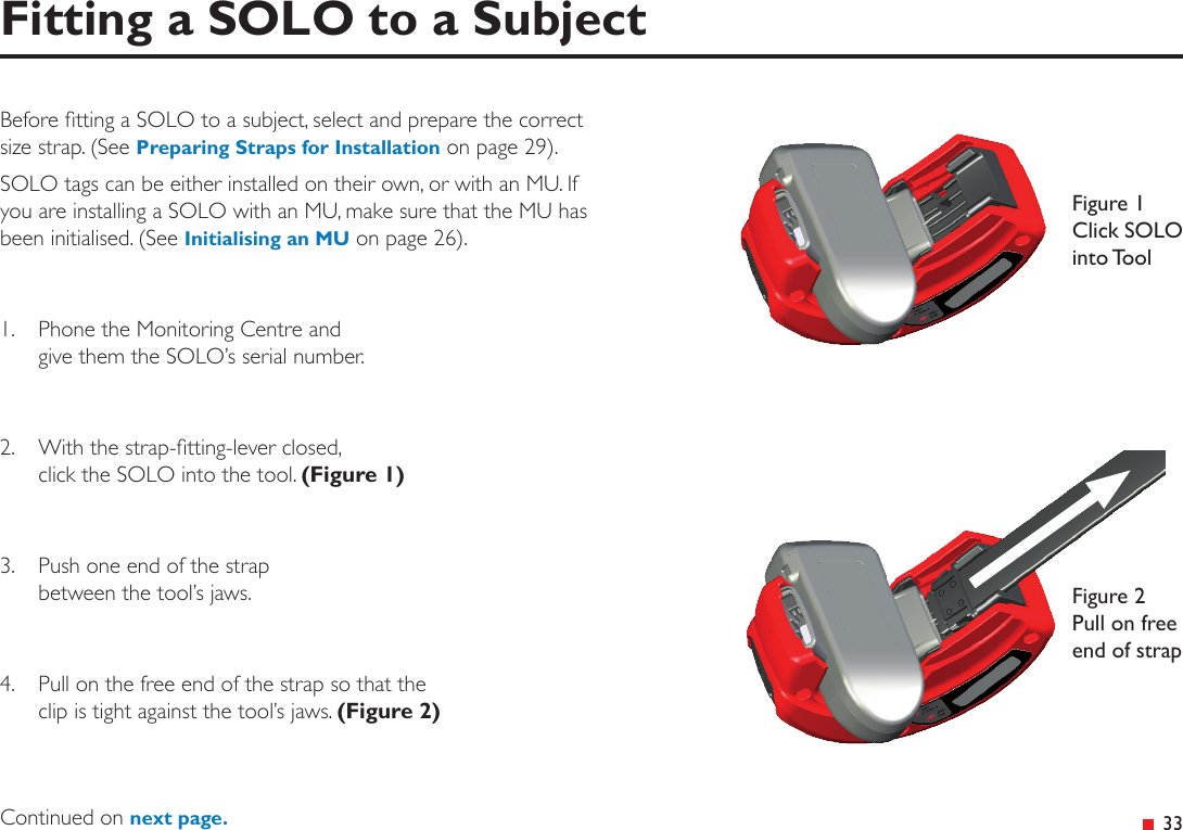  33Fitting a SOLO to a SubjectBefore tting a SOLO to a subject, select and prepare the correct size strap. (See Preparing Straps for Installation on page 29).SOLO tags can be either installed on their own, or with an MU. If you are installing a SOLO with an MU, make sure that the MU has been initialised. (See Initialising an MU on page 26).1.  Phone the Monitoring Centre and  give them the SOLO’s serial number.2.  With the strap-tting-lever closed,  click the SOLO into the tool. (Figure 1)3.  Push one end of the strap  between the tool’s jaws.4.  Pull on the free end of the strap so that the  clip is tight against the tool’s jaws. (Figure 2)Figure 1 Click SOLO into ToolFigure 2 Pull on free end of strapContinued on next page.