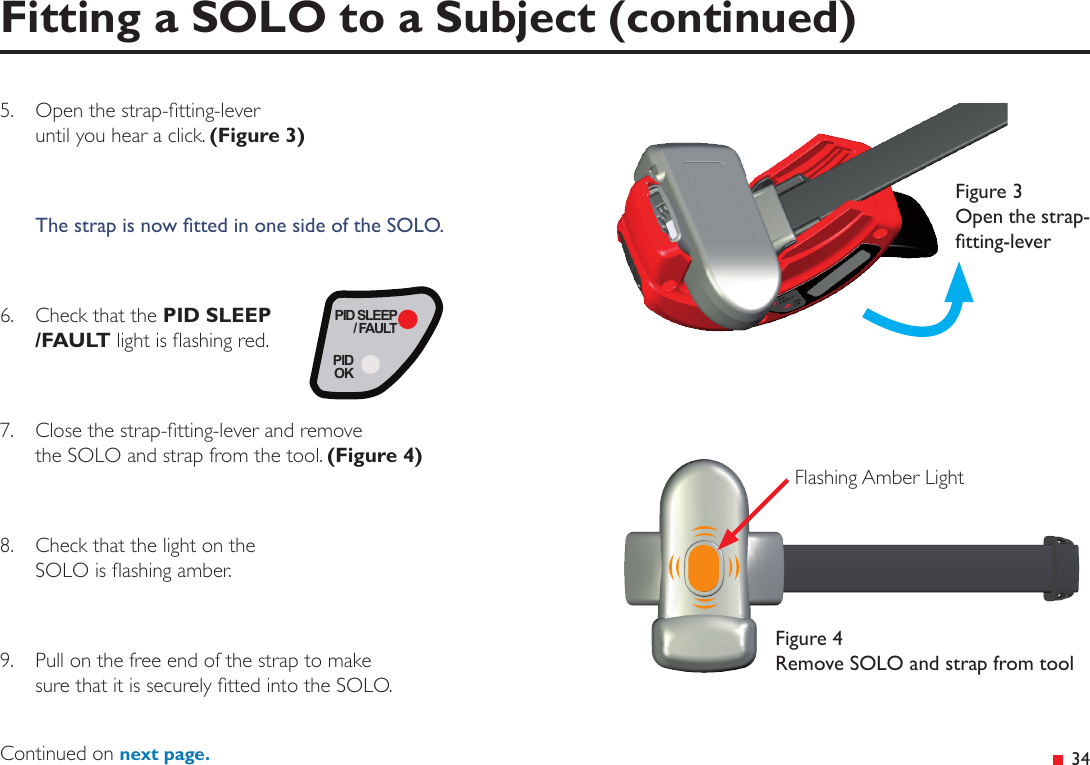  345.  Open the strap-tting-lever until you hear a click. (Figure 3)The strap is now tted in one side of the SOLO.6.  Check that the PID SLEEP/FAULT light is ashing red.7.  Close the strap-tting-lever and remove the SOLO and strap from the tool. (Figure 4)8.  Check that the light on the  SOLO is ashing amber.9.  Pull on the free end of the strap to make  sure that it is securely tted into the SOLO.Fitting a SOLO to a Subject (continued)PID SLEEP/ FAULTPIDOKFigure 3 Open the strap-tting-leverFigure 4 Remove SOLO and strap from toolFlashing Amber LightContinued on next page.