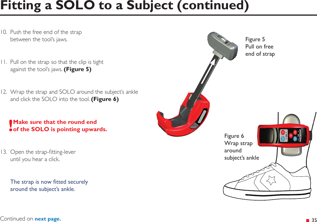  35Fitting a SOLO to a Subject (continued)10.  Push the free end of the strap between the tool’s jaws.11.  Pull on the strap so that the clip is tight  against the tool’s jaws. (Figure 5)12.  Wrap the strap and SOLO around the subject’s ankle  and click the SOLO into the tool. (Figure 6)!Make sure that the round end of the SOLO is pointing upwards.13.  Open the strap-tting-lever  until you hear a click.The strap is now tted securely around the subject’s ankle.Figure 5 Pull on free end of strapFigure 6 Wrap strap around subject’s ankleContinued on next page.