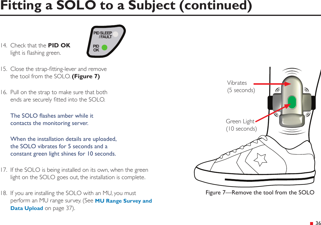  3614.  Check that the PID OK light is ashing green.15.  Close the strap-tting-lever and remove the tool from the SOLO. (Figure 7)16.  Pull on the strap to make sure that both ends are securely tted into the SOLO.The SOLO ashes amber while it  contacts the monitoring server.When the installation details are uploaded,  the SOLO vibrates for 5 seconds and a  constant green light shines for 10 seconds.17.  If the SOLO is being installed on its own, when the green  light on the SOLO goes out, the installation is complete.18.  If you are installing the SOLO with an MU, you must perform an MU range survey. (See MU Range Survey and Data Upload on page 37).PID SLEEP/ FAULTPIDOKFigure 7—Remove the tool from the SOLOVibrates  (5 seconds)Green Light  (10 seconds)Fitting a SOLO to a Subject (continued)