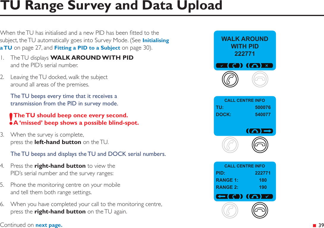  39TU Range Survey and Data UploadWhen the TU has initialised and a new PID has been tted to the subject, the TU automatically goes into Survey Mode. (See Initialising a TU on page 27, and Fitting a PID to a Subject on page 30).1.  The TU displays WALK AROUND WITH PID and the PID’s serial number.2.  Leaving the TU docked, walk the subject  around all areas of the premises.The TU beeps every time that it receives a  transmission from the PID in survey mode.!The TU should beep once every second. A ‘missed’ beep shows a possible blind-spot.3.  When the survey is complete,  press the left-hand button on the TU.The TU beeps and displays the TU and DOCK serial numbers.4.  Press the right-hand button to view the PID’s serial number and the survey ranges:5.  Phone the monitoring centre on your mobile  and tell them both range settings.6.  When you have completed your call to the monitoring centre, press the right-hand button on the TU again.Continued on next page.CALL CENTRE INFOTU:  500076DOCK:  540077WALK AROUND WITH PID  222771CALL CENTRE INFOPID:  222771RANGE 1:  180RANGE 2:  190