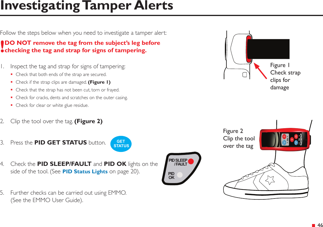  46Investigating Tamper AlertsFollow the steps below when you need to investigate a tamper alert:!DO NOT remove the tag from the subject’s leg before checking the tag and strap for signs of tampering.1.  Inspect the tag and strap for signs of tampering: Check that both ends of the strap are secured. Check if the strap clips are damaged. (Figure 1) Check that the strap has not been cut, torn or frayed. Check for cracks, dents and scratches on the outer casing. Check for clear or white glue residue.2.  Clip the tool over the tag. (Figure 2)3.  Press the PID GET STATUS button.4.  Check the PID SLEEP/FAULT and PID OK lights on the side of the tool. (See PID Status Lights on page 20).5.  Further checks can be carried out using EMMO. (See the EMMO User Guide).Figure 2 Clip the tool over the tagFigure 1 Check strap clips for damageGET STATUSPID SLEEP/ FAULTPIDOK