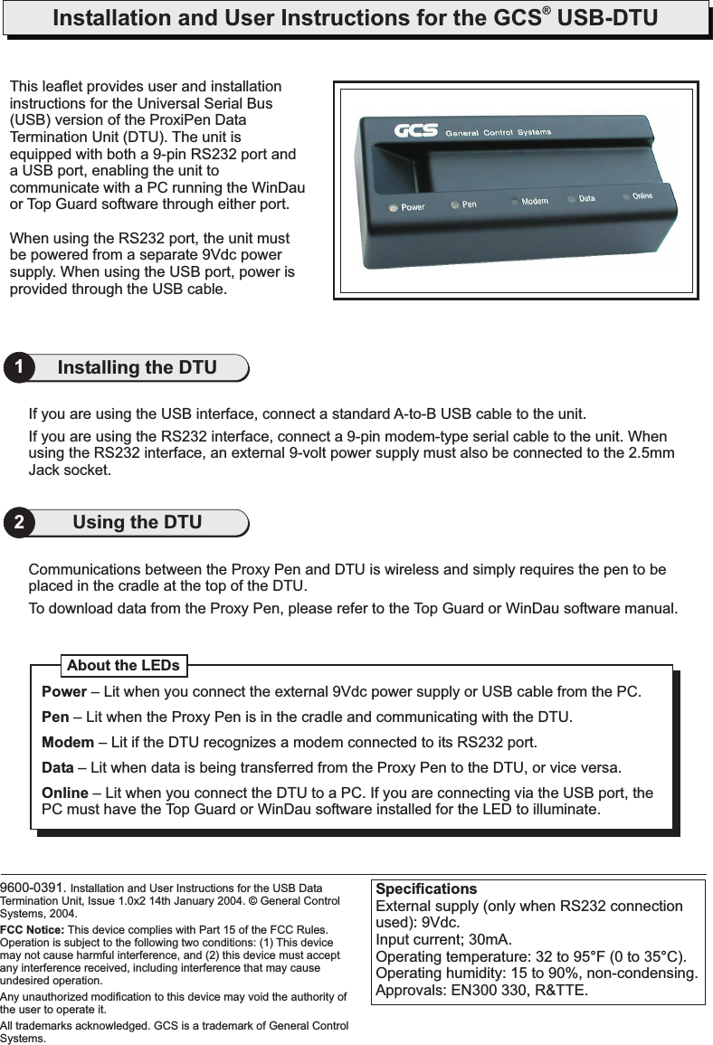 Installation and User Instructions for the GCS USB-DTU®If you are using the USB interface, connect a standard A-to-B USB cable to the unit.If you are using the RS232 interface, connect a 9-pin modem-type serial cable to the unit. Whenusing the RS232 interface, an external 9-volt power supply must also be connected to the 2.5mmJack socket.1Installing the DTUCommunications between the Proxy Pen and DTU is wireless and simply requires the pen to beplaced in the cradle at the top of the DTU.To download data from the Proxy Pen, please refer to the Top Guard or WinDau software manual.2Using the DTUThis leaflet provides user and installationinstructions for the Universal Serial Bus(USB) version of the ProxiPen DataTermination Unit (DTU). The unit isequipped with both a 9-pin RS232 port anda USB port, enabling the unit tocommunicate with a PC running the WinDauor Top Guard software through either port.When using the RS232 port, the unit mustbe powered from a separate 9Vdc powersupply. When using the USB port, power isprovided through the USB cable.About the LEDsPowerPenModemDataOnline– Lit when you connect the external 9Vdc power supply or USB cable from the PC– Lit when the Proxy Pen is in the cradle and communicating with the DTU.– Lit if the DTU recognizes a modem connected to its RS232 port.– Lit when data is being transferred from the Proxy Pen to the DTU, or vice versa.– Lit when you connect the DTU to a PC. If you are connecting via the USB port, thePC must have the Top Guard or WinDau software installed for the LED to illuminate..SpecificationsExternal supply (only when RS232 connectionused): 9Vdc.Input current; 30mA.Operating temperature: 32 to 95 F (0 to 35 C).Operating humidity: 15 to 90%, non-condensing.Approvals: EN300 330, R&amp;TTE.°°9600-0391. Installation and User Instructions for the USB DataTermination Unit, Issue 1.0x2 14th January 2004. General ControlSystems, 2004.All trademarks acknowledged. GCS is a trademark of General ControlSystems.FCC Notice: This device complies with Part 15 of the FCC Rules.Operation is subject to the following two conditions: (1) This devicemay not cause harmful interference, and (2) this device must acceptany interference received, including interference that may causeundesired operation.Any unauthorized modification to this device may void the authority ofthe user to operate it.©