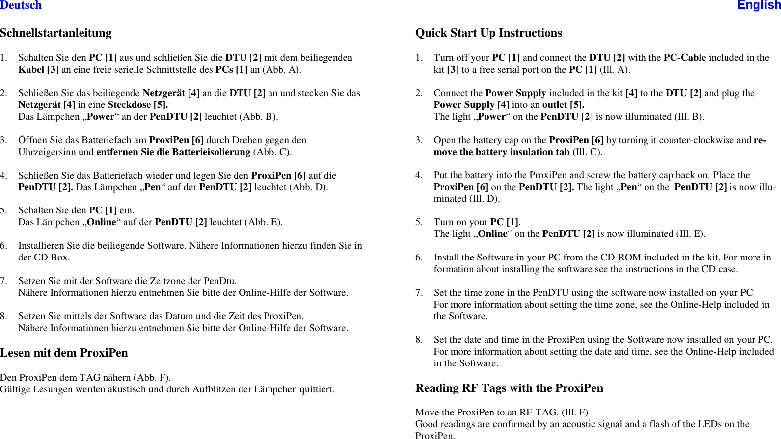 DeutschSchnellstartanleitung1. Schalten Sie den PC [1] aus und schließen Sie die DTU [2] mit dem beiliegendenKabel [3] an eine freie serielle Schnittstelle des PCs [1] an (Abb. A).2. Schließen Sie das beiliegende Netzgerät [4] an die DTU [2] an und stecken Sie dasNetzgerät [4] in eine Steckdose [5].Das Lämpchen „Power“anderPenDTU [2] leuchtet (Abb. B).3. Öffnen Sie das Batteriefach am ProxiPen [6] durch Drehen gegen denUhrzeigersinn und entfernen Sie die Batterieisolierung (Abb. C).4. Schließen Sie das Batteriefach wieder und legen Sie den ProxiPen [6] auf diePenDTU [2]. Das Lämpchen „Pen“aufderPenDTU [2] leuchtet (Abb. D).5. Schalten Sie den PC [1] ein.Das Lämpchen „Online“ auf der PenDTU [2] leuchtet (Abb. E).6. Installieren Sie die beiliegende Software. Nähere Informationen hierzu finden Sie inder CD Box.7. Setzen Sie mit der Software die Zeitzone der PenDtu.Nähere Informationen hierzu entnehmen Sie bitte der Online-Hilfe der Software.8. Setzen Sie mittels der Software das Datum und die Zeit des ProxiPen.Nähere Informationen hierzu entnehmen Sie bitte der Online-Hilfe der Software.Lesen mit dem ProxiPenDen ProxiPen dem TAG nähern (Abb. F).Gültige Lesungen werden akustisch und durch Aufblitzen der Lämpchen quittiert.EnglishQuick Start Up Instructions1. Turn off your PC [1] and connect the DTU [2] with the PC-Cable included in thekit [3] toafreeserialportonthePC [1] (Ill. A).2. Connect the Power Supply included in the kit [4] to the DTU [2] and plug thePower Supply [4] into an outlet [5].The light „Power“onthePenDTU [2] is now illuminated (Ill. B).3. Open the battery cap on the ProxiPen [6] by turning it counter-clockwise and re-move the battery insulation tab (Ill. C).4. Put the battery into the ProxiPen and screw the battery cap back on. Place theProxiPen [6] on the PenDTU [2]. The light „Pen“onthe PenDTU [2] is now illu-minated (Ill. D).5. Turn on your PC [1].The light „Online“onthePenDTU [2] is now illuminated (Ill. E).6. Install the Software in your PC from the CD-ROM included in the kit. For more in-formation about installing the software see the instructions in the CD case.7. Set the time zone in the PenDTU using the software now installed on your PC.For more information about setting the time zone, see the Online-Help included inthe Software.8. Set the date and time in the ProxiPen using the Software now installed on your PC.For more information about setting the date and time, see the Online-Help includedin the Software.Reading RF Tags with the ProxiPenMove the ProxiPen to an RF-TAG. (Ill. F)Good readings are confirmed by an acoustic signal and a flash of the LEDs on theProxiPen.