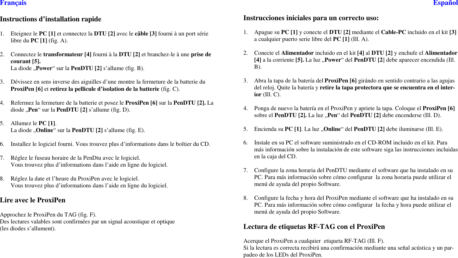 FrançaisInstructions d’installation rapide1. Eteignez le PC [1] et connectez la DTU [2] avec le câble [3] fourni à un port sérielibre du PC [1] (fig. A).2. Connectez le transformateur [4] fourni à la DTU [2] et branchez-le à une prise decourant [5].La diode „Power“surlaPenDTU [2] s’allume (fig. B).3. Dévissez en sens inverse des aiguilles d’une montre la fermeture de la batterie duProxiPen [6] et retirez la pellicule d’isolation de la batterie (fig. C).4. RefermezlafermeturedelabatterieetposezleProxiPen [6] sur la PenDTU [2]. Ladiode „Pen“surlaPenDTU [2] s’allume (fig. D).5. Allumez le PC [1].La diode „Online“surlaPenDTU [2] s’allume (fig. E).6. Installez le logiciel fourni. Vous trouvez plus d’informations dans le boîtier du CD.7. RéglezlefuseauhorairedelaPenDtuaveclelogiciel.Vous trouvez plus d’informations dans l’aide en ligne du logiciel.8. Réglez la date et l’heure du ProxiPen avec le logiciel.Vous trouvez plus d’informations dans l’aide en ligne du logiciel.Lire avec le ProxiPenApprochez le ProxiPen du TAG (fig. F).Des lectures valables sont confirmées par un signal acoustique et optique(les diodes s’allument).EspañolInstrucciones iniciales para un correcto uso:1. Apague su PC [1] y conecte el DTU [2] mediante el Cable-PC incluido en el kit [3]a cualquier puerto serie libre del PC [1] (Ill. A).2. Conecte el Alimentador incluido en el kit [4] al DTU [2] y enchufe el Alimentador[4] alacorriente[5]. La luz „Power“delPenDTU [2] debe aparecer encendida (Ill.B).3. Abra la tapa de la batería del ProxiPen [6] girándo en sentido contrario a las agujasdel reloj. Quite la batería y retire la tapa protectora que se encuentra en el inter-ior (Ill. C).4. Ponga de nuevo la batería en el ProxiPen y apriete la tapa. Coloque el ProxiPen [6]sobre el PenDTU [2]. La luz „Pen“delPenDTU [2] debe encenderse (Ill. D).5. Encienda su PC [1].Laluz„Online“delPenDTU [2] debe iluminarse (Ill. E).6. Instale en su PC el software suministrado en el CD-ROM incluido en el kit. Paramás información sobre la instalación de este software siga las instrucciones incluidasen la caja del CD.7. Configure la zona horaria del PenDTU mediante el software que ha instalado en suPC. Para más información sobre cómo configurar la zona horaria puede utilizar elmenú de ayuda del propio Software.8. Configure la fecha y hora del ProxiPen mediante el software que ha instalado en suPC. Para más información sobre cómo configurar la fecha y hora puede utilizar elmenú de ayuda del propio Software.Lectura de etiquetas RF-TAG con el ProxiPenAcerque el ProxiPen a cualquier etiqueta RF-TAG (Ill. F).Si la lectura es correcta recibirá una confirmación mediante una señal acústica y un par-padeo de los LEDs del ProxiPen.