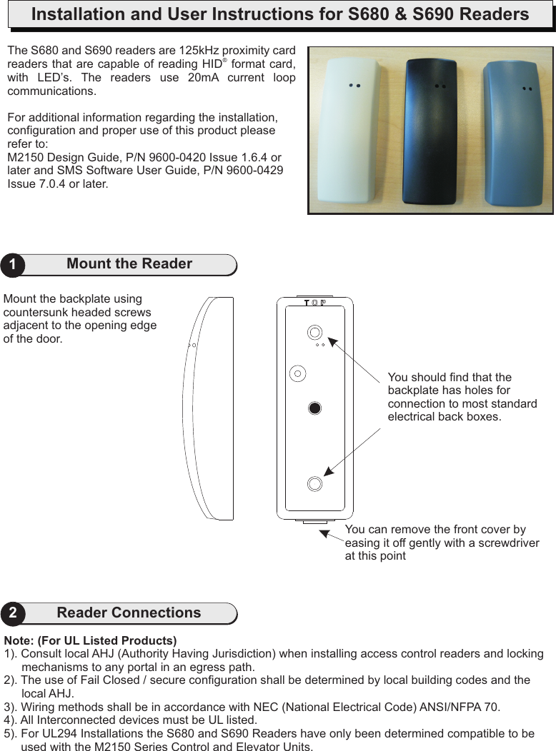 1Mount the ReaderInstallation and User Instructions for S680 &amp; S690 ReadersYou can remove the front cover by easing it off gently with a screwdriver at this point2Reader ConnectionsNote: (For UL Listed Products)1). Consult local AHJ (Authority Having Jurisdiction) when installing access control readers and locking   mechanisms to any portal in an egress path.2). The use of Fail Closed / secure configuration shall be determined by local building codes and the local AHJ.3). Wiring methods shall be in accordance with NEC (National Electrical Code) ANSI/NFPA 70.4). All Interconnected devices must be UL listed.5). For UL294 Installations the S680 and S690 Readers have only been determined compatible to be used with the M2150 Series Control and Elevator Units.You should find that the backplate has holes for connection to most standard electrical back boxes.The S680 and S690 readers arereaders that are capable of reading HID  format card, with  LED’s.  The  readers  use For additional information regarding the installation, configuration and proper use of this product please refer to:M2150 Design Guide, P/N 9600-0420 Issue 1.6.4 or later and SMS Software User Guide, P/N 9600-0429 Issue 7.0.4 or later. 125kHz proximity card ®20mA  current  loop communications.Mount the backplate using countersunk headed screws adjacent to the opening edge of the door.