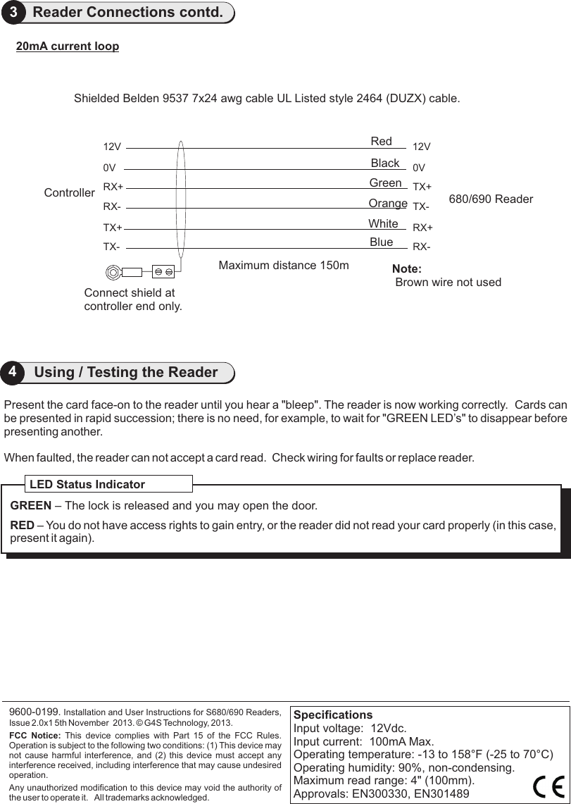 Present the card face-on to the reader until you hear a &quot;bleep&quot;. The reader is now working correctly.  Cards canbe presented in rapid succession; there is no need, for example, to wait for &quot;GREEN LED’s&quot; to disappear before presenting another.When faulted, the reader can not accept a card read.  Check wiring for faults or replace reader.                     9600-0199. Installation and User Instructions for S680/690 Readers, Issue 2.0x1 5th November  2013.   G4S Technology, 2013. FCC  Notice:  This  device  complies  with  Part  15  of  the  FCC  Rules. Operation is subject to the following two conditions: (1) This device may not cause  harmful  interference,  and  (2)  this  device  must  accept  any interference received, including interference that may cause undesired operation.Any unauthorized modification to this device may void the authority of the user to operate it.   All trademarks acknowledged.©LED Status IndicatorGREEN – The lock is released and you may open the door.RED – You do not have access rights to gain entry, or the reader did not read your card properly (in this case, present it again).SpecificationsInput voltage:  12Vdc. Input current:  100mA Max. Operating temperature: -13 to 158°F (-25 to 70°C)Operating humidity: 90%, non-condensing.Maximum read range: 4&quot; (100mm).Approvals: EN300330, EN3014894Using / Testing the Reader3Reader Connections contd.TX-RX+RX-680/690 Reader20mA current loopConnect shield at controller end only.Shielded Belden 9537 7x24 awg cable UL Listed style 2464 (DUZX) cable.Maximum distance 150m12V0VTX+RX-TX+TX-12V0VRX+ControllerNote: Brown wire not usedRedBlackGreenOrangeWhiteBlue