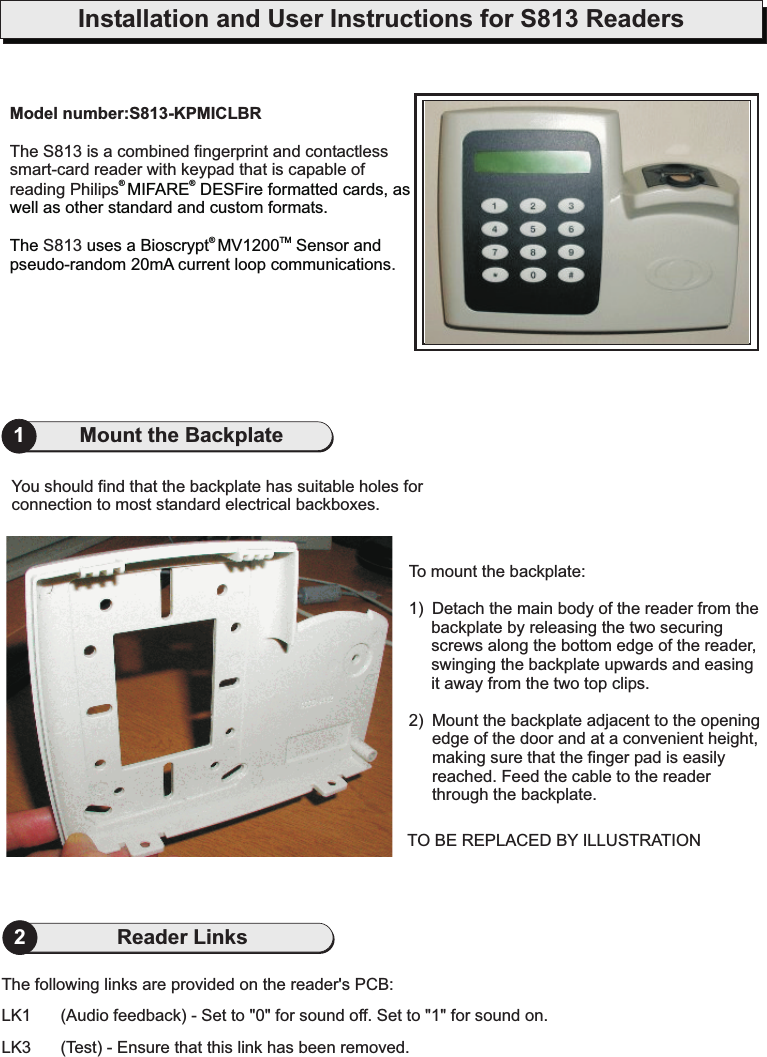 Installation and User Instructions for S813 ReadersModel number:S813-KPMICLBRThe S813 is a combined fingerprint and contactlesssmart-card reader with keypad that is capable ofreading Philips.S813®®®TMMIFARE DESFire formatted cards, aswell as other standard and custom formats.The uses a Bioscrypt MV1200 Sensor andpseudo-random 20mA current loop communications1Mount the Backplate2Reader LinksTo mount the backplate:1) Detach the main body of the reader from thebackplate by releasing the two securingscrews along the bottom edge of the reader,swinging the backplate upwards and easingit away from the two top clips.2) Mount the backplate adjacent to the openingedge of the door and at a convenient height,making sure that the finger pad is easilyreached. Feed the cable to the readerthrough the backplate.You should find that the backplate has suitable holes forconnection to most standard electrical backboxes.TO BE REPLACED BY ILLUSTRATIONThe following links are provided on the reader&apos;s PCB:LK1 (Audio feedback) - Set to &quot;0&quot; for sound off. Set to &quot;1&quot; for sound on.LK3 (Test) - Ensure that this link has been removed.