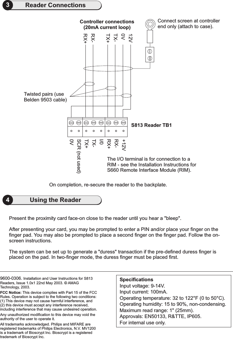 9600-0306. Installation and User Instructions for S813Readers, Issue 1.0x1 22nd May 2003. AMAGTechnology, 2003.Bioscrypt is a registeredtrademark of Bioscrypt Inc.FCC Notice: This device complies with Part 15 of the FCCRules. Operation is subject to the following two conditions:(1) This device may not cause harmful interference, and(2) this device must accept any interference received,including interference that may cause undesired operation.Any unauthorized modification to this device may void theauthority of the user to operate it.All trademarks acknowledged. Philips and MIFARE areregistered trademarks of Philips Electronics, N.V. MV1200is a trademark of Bioscrypt Inc.©4Using the Reader3Reader ConnectionsConnect screen at controllerend only (attach to case).S813 Reader TB1SpecificationsInput voltage: 9-14V.Input current: 100mA.Operating temperature: 32 to 122 F (0 to 50 C).Operating humidity: 15 to 90%, non-condensing.Maximum read range: 1&quot; (25mm).Approvals: EN50133, R&amp;TTE, IP605.For internal use only.°°Present the proximity card face-on close to the reader until you hear a &quot;bleep&quot;.After presenting your card, you may be prompted to enter a PIN and/or place your finger on thefinger pad. You may also be prompted to place a second finger on the finger pad. Follow the on-screen instructions.The system can be set up to generate a &quot;duress&quot; transaction if the pre-defined duress finger isplaced on the pad. In two-finger mode, the duress finger must be placed first.0VRX+RX-TX+TX-12VController connections(20mA current loop)0VTX+TX-I/0SCR (not used)RX+RX-+12VThe I/O terminal is for connection to aRIM - see the Installation Instructions forS660 Remote Interface Module (RIM).On completion, re-secure the reader to the backplate.Twisted pairs (useBelden 9503 cable)2