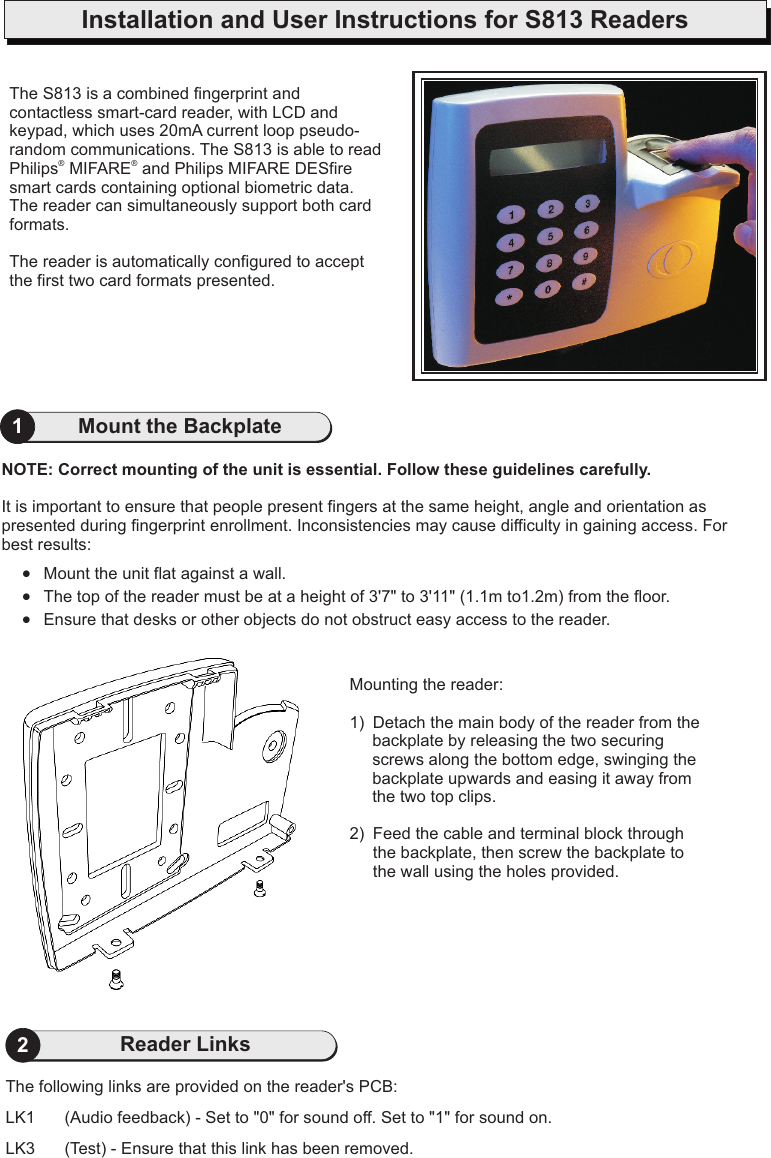 Installation and User Instructions for S813 Readers1Mount the Backplate2Reader LinksThe following links are provided on the reader&apos;s PCB:LK1  (Audio feedback) - Set to &quot;0&quot; for sound off. Set to &quot;1&quot; for sound on.LK3 (Test) - Ensure that this link has been removed.The S813 is a contactless smart-card reader, with LCD and keypad, which uses  p. The S813 is able to read Philips  MIFARE  and Philips MIFARE DESfire smart cards containing optional biometric data. The reader can simultaneously support both card formats.The reader is automatically configured to accept the first two card formats presented.combined fingerprint and 20mA current loop  seudo-random communications® ®NOTE: Correct mounting of the unit is essential. Follow these guidelines carefully.It is important to ensure that people present fingers at the same height, angle and orientation as presented during fingerprint enrollment. Inconsistencies may cause difficulty in gaining access. For best results:·Mount the unit flat against a wall.·The top of the reader must be at a height of 3&apos;7&quot; to 3&apos;11&quot; (1.1m to1.2m) from the floor.·Ensure that desks or other objects do not obstruct easy access to the reader.Mounting the reader:1) Detach the main body of the reader from the backplate by releasing the two securing screws along the bottom edge, swinging the backplate upwards and easing it away from the two top clips.2)  Feed the cable and terminal block through the backplate, then screw the backplate to the wall using the holes provided.